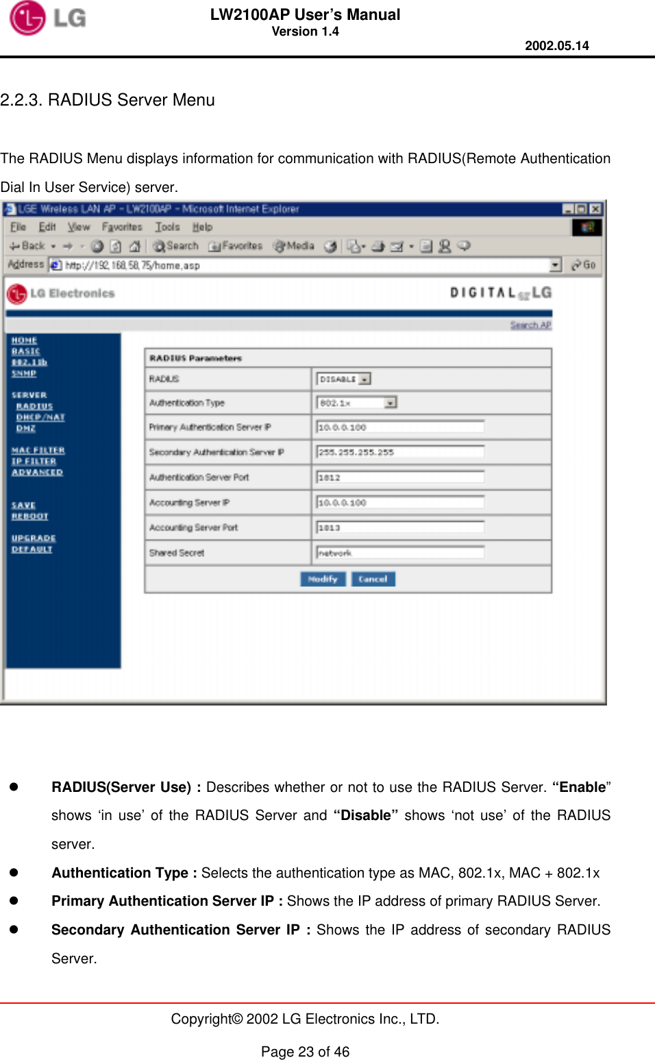 LW2100AP User’s Manual Version 1.4 2002.05.14   Copyright© 2002 LG Electronics Inc., LTD.  Page 23 of 46  2.2.3. RADIUS Server Menu  The RADIUS Menu displays information for communication with RADIUS(Remote Authentication Dial In User Service) server.       RADIUS(Server Use) : Describes whether or not to use the RADIUS Server. “Enable” shows ‘in use’ of the RADIUS Server and “Disable” shows ‘not use’ of the RADIUS server.   Authentication Type : Selects the authentication type as MAC, 802.1x, MAC + 802.1x     Primary Authentication Server IP : Shows the IP address of primary RADIUS Server.   Secondary Authentication Server IP : Shows the IP address of secondary RADIUS Server. 