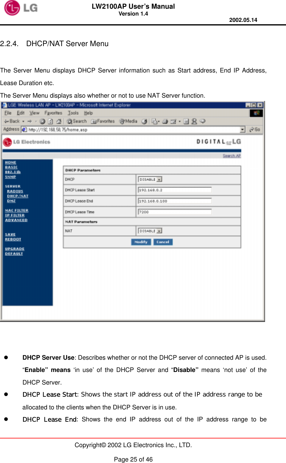LW2100AP User’s Manual Version 1.4 2002.05.14   Copyright© 2002 LG Electronics Inc., LTD.  Page 25 of 46  2.2.4.  DHCP/NAT Server Menu  The Server Menu displays DHCP Server information such as Start address, End IP Address, Lease Duration etc. The Server Menu displays also whether or not to use NAT Server function.      DHCP Server Use: Describes whether or not the DHCP server of connected AP is used. “Enable” means ‘in use’ of the DHCP Server and “Disable” means ‘not use’ of the DHCP Server.   DHCP Lease Start: Shows the start IP address out of the IP address range to be  allocated to the clients when the DHCP Server is in use.       DHCP Lease End: Shows the end IP address out of the IP address range to be 