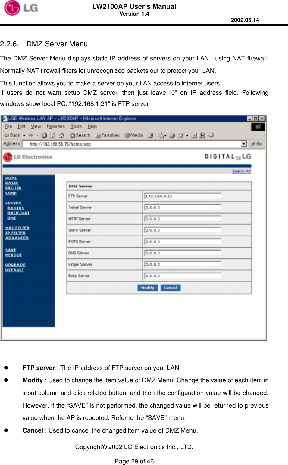 LW2100AP User’s Manual Version 1.4 2002.05.14   Copyright© 2002 LG Electronics Inc., LTD.  Page 29 of 46  2.2.6.  DMZ Server Menu The DMZ Server Menu displays static IP address of servers on your LAN  using NAT firewall. Normally NAT firewall filters let unrecognized packets out to protect your LAN. This function allows you to make a server on your LAN access to internet users. If users do not want setup DMZ server, then just leave “0” on IP address field. Following windows show local PC. “192.168.1.21” is FTP server     FTP server : The IP address of FTP server on your LAN.   Modify : Used to change the item value of DMZ Menu. Change the value of each item in input column and click related button, and then the configuration value will be changed. However, if the “SAVE” is not performed, the changed value will be returned to previous value when the AP is rebooted. Refer to the “SAVE” menu.   Cancel : Used to cancel the changed item value of DMZ Menu. 
