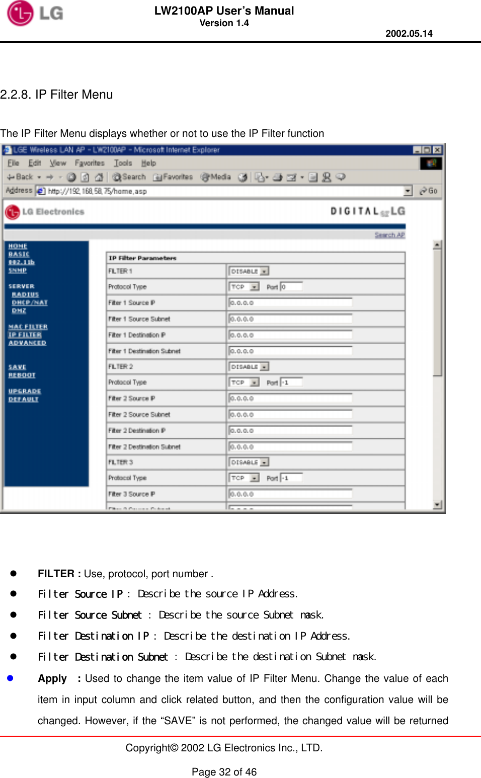 LW2100AP User’s Manual Version 1.4 2002.05.14   Copyright© 2002 LG Electronics Inc., LTD.  Page 32 of 46   2.2.8. IP Filter Menu  The IP Filter Menu displays whether or not to use the IP Filter function        FILTER : Use, protocol, port number .     Filter Source IP : Describe the source IP Address.   Filter Source Subnet : Describe the source Subnet mask.   Filter Destination IP : Describe the destination IP Address.   Filter Destination Subnet : Describe the destination Subnet mask.   Apply  : Used to change the item value of IP Filter Menu. Change the value of each item in input column and click related button, and then the configuration value will be changed. However, if the “SAVE” is not performed, the changed value will be returned 