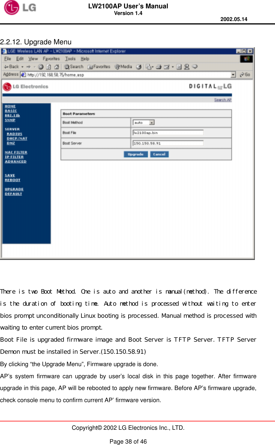 LW2100AP User’s Manual Version 1.4 2002.05.14   Copyright© 2002 LG Electronics Inc., LTD.  Page 38 of 46  2.2.12. Upgrade Menu    There is two Boot Method. One is auto and another is manual(method). The difference is the duration of booting time. Auto method is processed without waiting to enter bios prompt unconditionally Linux booting is processed. Manual method is processed with waiting to enter current bios prompt. Boot File is upgraded firmware image and Boot Server is TFTP Server. TFTP Server Demon must be installed in Server.(150.150.58.91) By clicking “the Upgrade Menu”, Firmware upgrade is done. AP’s system firmware can upgrade by user’s local disk in this page together. After firmware upgrade in this page, AP will be rebooted to apply new firmware. Before AP’s firmware upgrade, check console menu to confirm current AP’ firmware version.  