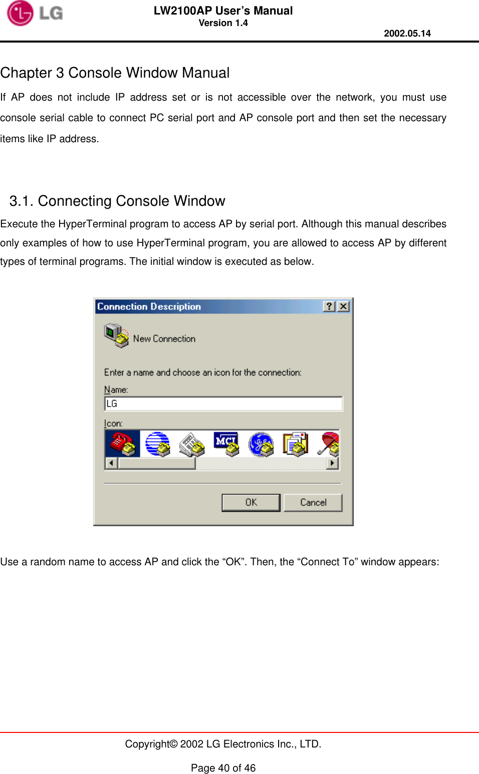 LW2100AP User’s Manual Version 1.4 2002.05.14   Copyright© 2002 LG Electronics Inc., LTD.  Page 40 of 46  Chapter 3 Console Window Manual   If AP does not include IP address set or is not accessible over the network, you must use console serial cable to connect PC serial port and AP console port and then set the necessary items like IP address.   3.1. Connecting Console Window   Execute the HyperTerminal program to access AP by serial port. Although this manual describes only examples of how to use HyperTerminal program, you are allowed to access AP by different types of terminal programs. The initial window is executed as below.    Use a random name to access AP and click the “OK”. Then, the “Connect To” window appears:  