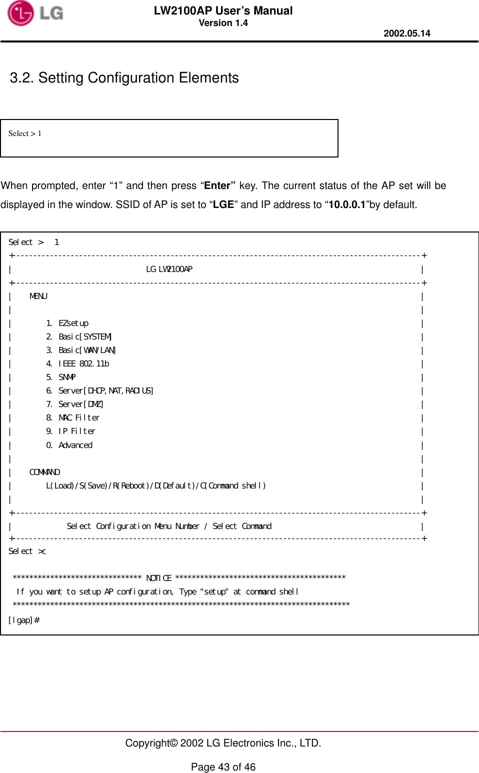 LW2100AP User’s Manual Version 1.4 2002.05.14   Copyright© 2002 LG Electronics Inc., LTD.  Page 43 of 46  3.2. Setting Configuration Elements   When prompted, enter “1” and then press “Enter” key. The current status of the AP set will be displayed in the window. SSID of AP is set to “LGE” and IP address to “10.0.0.1”by default.     Select &gt; 1  Select &gt;   1 +--------------------------------------------------------------------------------------------------+ |                                LG LW2100AP                                                       | +--------------------------------------------------------------------------------------------------+ |    MENU                                                                                          | |                                                                                                  | |        1. EZsetup                                                                                | |        2. Basic[SYSTEM]                                                                          | |        3. Basic[WAN/LAN]                                                                         | |        4. IEEE 802.11b                                                                           | |        5. SNMP                                                                                   | |        6. Server[DHCP,NAT,RADIUS]                                                                | |        7. Server[DMZ]                                                                            | |        8. MAC Filter                                                                             | |        9. IP Filter                                                                              | |        0. Advanced                                                                               | |                                                                                                  | |    COMMAND                                                                                       | |        L(Load)/S(Save)/R(Reboot)/D(Default)/C(Command shell)                                     | |                                                                                                  | +--------------------------------------------------------------------------------------------------+ |             Select Configuration Menu Number / Select Command                                    | +--------------------------------------------------------------------------------------------------+ Select &gt;c    ******************************* NOTICE *****************************************   If you want to setup AP configuration, Type &quot;setup&quot; at command shell  ********************************************************************************* [lgap]# 