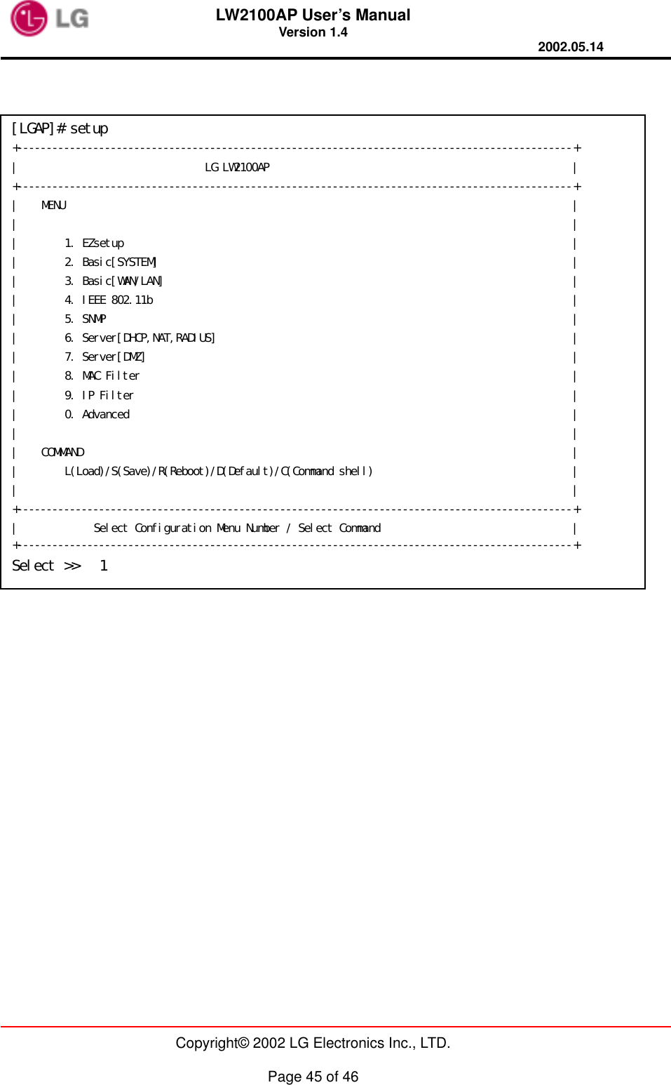LW2100AP User’s Manual Version 1.4 2002.05.14   Copyright© 2002 LG Electronics Inc., LTD.  Page 45 of 46                  [LGAP]# setup +----------------------------------------------------------------+ |                               LG Access Point                               | +---------------------------------------------------------------+ |                                                                             | |        View Configuration                                                   | |                                                                             | |        1. SYSTEM                                                           | |        2. WAN                                                              | |        3. Wireless LAN &amp; LAN                                                 | |        5. IEEE 802.11b                                                     | |        6. RADIUS                                                          | |        7. DHCP &amp; NAT                                                     | |        8. SNMP                                                           | |        9. Filter(IP &amp; MAC)                                                  | |        0. etc.                                                              | |        S. Set Configuration                                                 | |        Q. exit                                                              | +---------------------------------------------------------------+ |                       Select Configuration Menu...                          | +---------------------------------------------------------------+ Select &gt;&gt;   1 [LGAP]# setup +-----------------------------------------------------------------------------------------------+ |                                LG LW2100AP                                                    | +-----------------------------------------------------------------------------------------------+ |    MENU                                                                                       | |                                                                                               | |        1. EZsetup                                                                             | |        2. Basic[SYSTEM]                                                                       | |        3. Basic[WAN/LAN]                                                                      | |        4. IEEE 802.11b                                                                        | |        5. SNMP                                                                                | |        6. Server[DHCP,NAT,RADIUS]                                                             | |        7. Server[DMZ]                                                                         | |        8. MAC Filter                                                                          | |        9. IP Filter                                                                           | |        0. Advanced                                                                            | |                                                                                               | |    COMMAND                                                                                    | |        L(Load)/S(Save)/R(Reboot)/D(Default)/C(Command shell)                                  | |                                                                                               | +-----------------------------------------------------------------------------------------------+ |             Select Configuration Menu Number / Select Command                                 | +-----------------------------------------------------------------------------------------------+ Select &gt;&gt;   1 