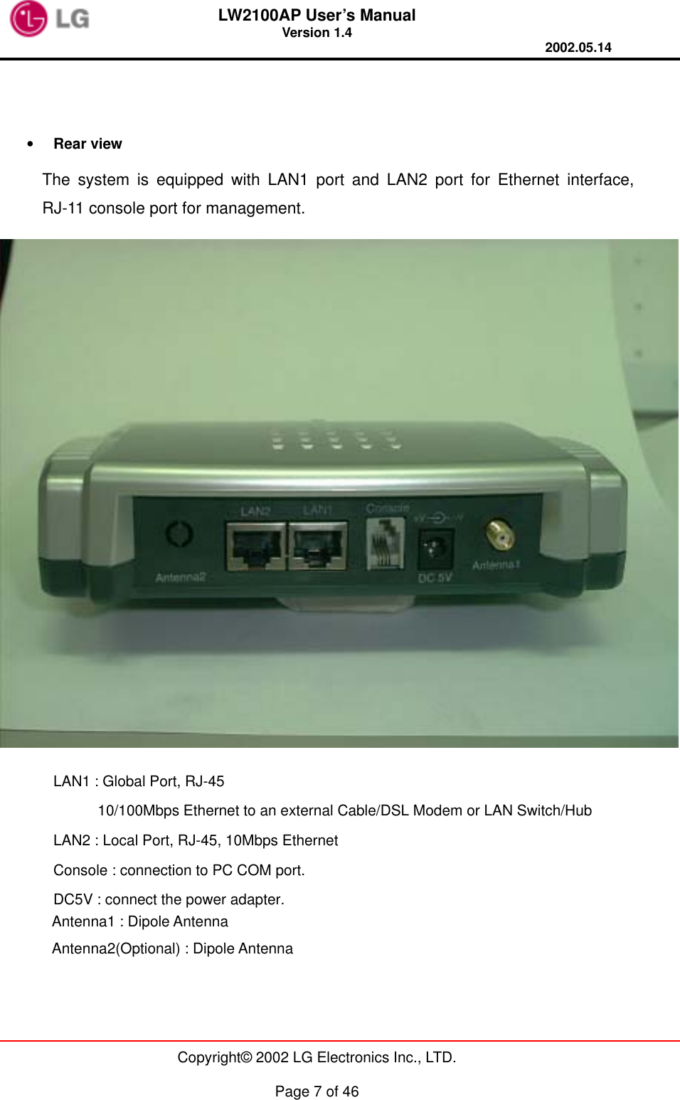 LW2100AP User’s Manual Version 1.4 2002.05.14   Copyright© 2002 LG Electronics Inc., LTD.  Page 7 of 46   •  Rear view     The system is equipped with LAN1 port and LAN2 port for Ethernet interface,  RJ-11 console port for management.  LAN1 : Global Port, RJ-45       10/100Mbps Ethernet to an external Cable/DSL Modem or LAN Switch/Hub LAN2 : Local Port, RJ-45, 10Mbps Ethernet   Console : connection to PC COM port. DC5V : connect the power adapter.        Antenna1 : Dipole Antenna        Antenna2(Optional) : Dipole Antenna  
