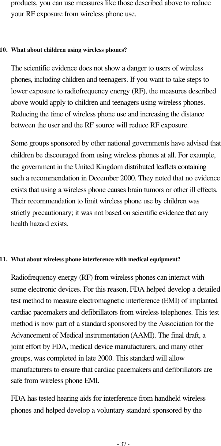 - 37 - products, you can use measures like those described above to reduce your RF exposure from wireless phone use.   10. What about children using wireless phones?  The scientific evidence does not show a danger to users of wireless phones, including children and teenagers. If you want to take steps to lower exposure to radiofrequency energy (RF), the measures described above would apply to children and teenagers using wireless phones. Reducing the time of wireless phone use and increasing the distance between the user and the RF source will reduce RF exposure. Some groups sponsored by other national governments have advised that children be discouraged from using wireless phones at all. For example, the government in the United Kingdom distributed leaflets containing such a recommendation in December 2000. They noted that no evidence exists that using a wireless phone causes brain tumors or other ill effects. Their recommendation to limit wireless phone use by children was strictly precautionary; it was not based on scientific evidence that any health hazard exists.   11. What about wireless phone interference with medical equipment?  Radiofrequency energy (RF) from wireless phones can interact with some electronic devices. For this reason, FDA helped develop a detailed test method to measure electromagnetic interference (EMI) of implanted cardiac pacemakers and defibrillators from wireless telephones. This test method is now part of a standard sponsored by the Association for the Advancement of Medical instrumentation (AAMI). The final draft, a joint effort by FDA, medical device manufacturers, and many other groups, was completed in late 2000. This standard will allow manufacturers to ensure that cardiac pacemakers and defibrillators are safe from wireless phone EMI. FDA has tested hearing aids for interference from handheld wireless phones and helped develop a voluntary standard sponsored by the 