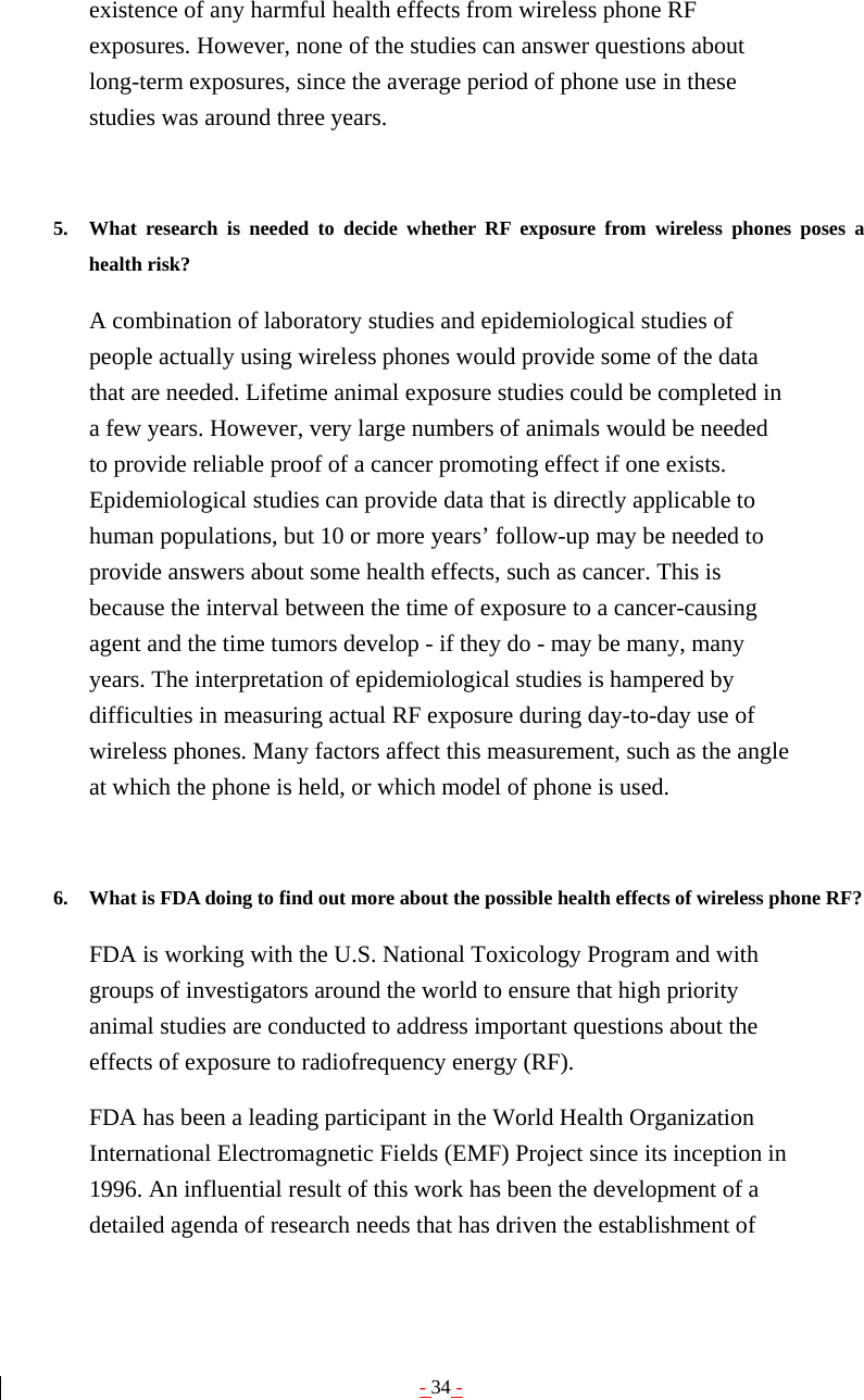 - 34 - existence of any harmful health effects from wireless phone RF exposures. However, none of the studies can answer questions about long-term exposures, since the average period of phone use in these studies was around three years.   5. What research is needed to decide whether RF exposure from wireless phones poses a health risk?   A combination of laboratory studies and epidemiological studies of people actually using wireless phones would provide some of the data that are needed. Lifetime animal exposure studies could be completed in a few years. However, very large numbers of animals would be needed to provide reliable proof of a cancer promoting effect if one exists. Epidemiological studies can provide data that is directly applicable to human populations, but 10 or more years’ follow-up may be needed to provide answers about some health effects, such as cancer. This is because the interval between the time of exposure to a cancer-causing agent and the time tumors develop - if they do - may be many, many years. The interpretation of epidemiological studies is hampered by difficulties in measuring actual RF exposure during day-to-day use of wireless phones. Many factors affect this measurement, such as the angle at which the phone is held, or which model of phone is used.   6. What is FDA doing to find out more about the possible health effects of wireless phone RF?   FDA is working with the U.S. National Toxicology Program and with groups of investigators around the world to ensure that high priority animal studies are conducted to address important questions about the effects of exposure to radiofrequency energy (RF). FDA has been a leading participant in the World Health Organization International Electromagnetic Fields (EMF) Project since its inception in 1996. An influential result of this work has been the development of a detailed agenda of research needs that has driven the establishment of 