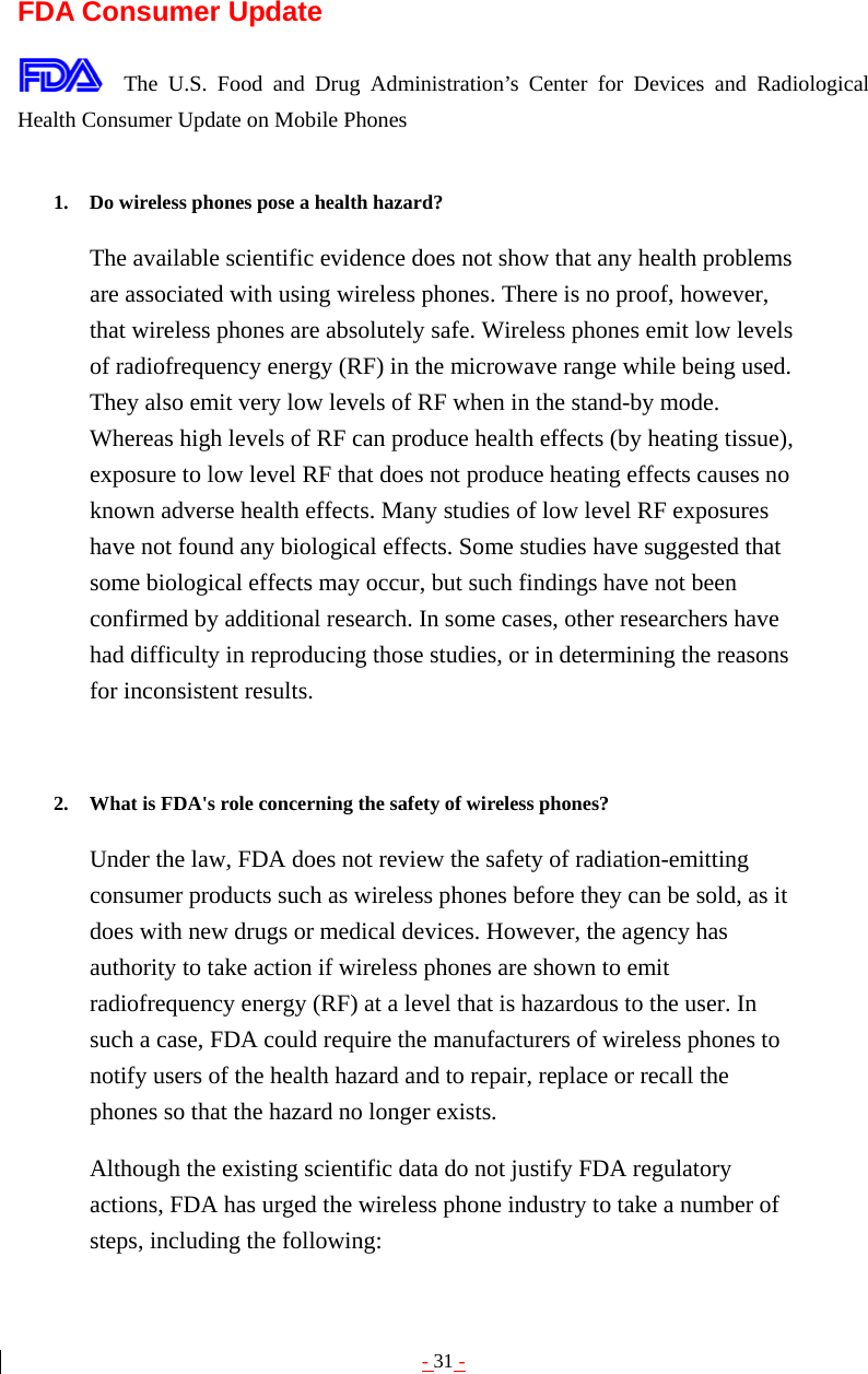 - 31 -  FDA Consumer Update  The U.S. Food and Drug Administration’s Center for Devices and Radiological Health Consumer Update on Mobile Phones  1. Do wireless phones pose a health hazard?   The available scientific evidence does not show that any health problems are associated with using wireless phones. There is no proof, however, that wireless phones are absolutely safe. Wireless phones emit low levels of radiofrequency energy (RF) in the microwave range while being used. They also emit very low levels of RF when in the stand-by mode. Whereas high levels of RF can produce health effects (by heating tissue), exposure to low level RF that does not produce heating effects causes no known adverse health effects. Many studies of low level RF exposures have not found any biological effects. Some studies have suggested that some biological effects may occur, but such findings have not been confirmed by additional research. In some cases, other researchers have had difficulty in reproducing those studies, or in determining the reasons for inconsistent results.   2. What is FDA&apos;s role concerning the safety of wireless phones?   Under the law, FDA does not review the safety of radiation-emitting consumer products such as wireless phones before they can be sold, as it does with new drugs or medical devices. However, the agency has authority to take action if wireless phones are shown to emit radiofrequency energy (RF) at a level that is hazardous to the user. In such a case, FDA could require the manufacturers of wireless phones to notify users of the health hazard and to repair, replace or recall the phones so that the hazard no longer exists. Although the existing scientific data do not justify FDA regulatory actions, FDA has urged the wireless phone industry to take a number of steps, including the following: 