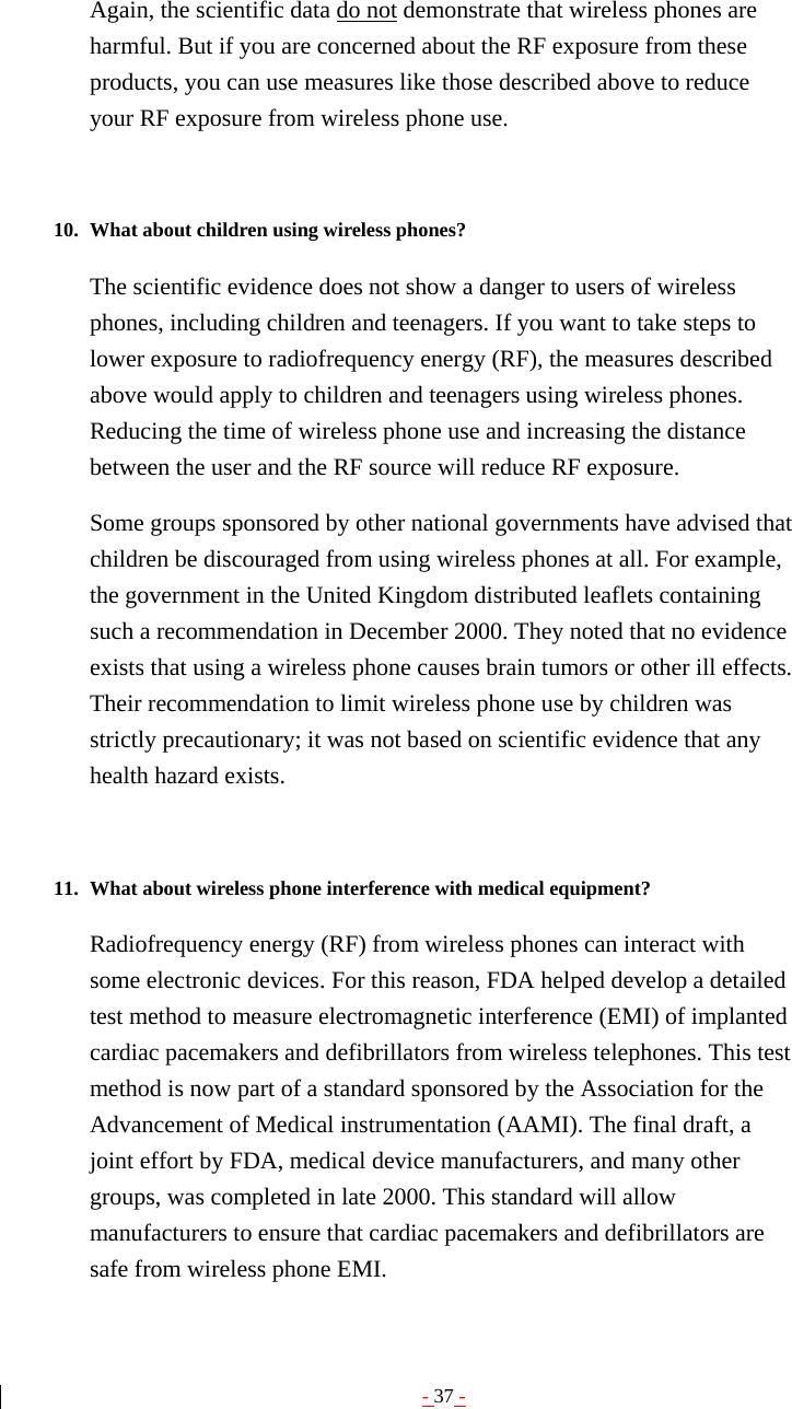 - 37 - Again, the scientific data do not demonstrate that wireless phones are harmful. But if you are concerned about the RF exposure from these products, you can use measures like those described above to reduce your RF exposure from wireless phone use.   10. What about children using wireless phones?   The scientific evidence does not show a danger to users of wireless phones, including children and teenagers. If you want to take steps to lower exposure to radiofrequency energy (RF), the measures described above would apply to children and teenagers using wireless phones. Reducing the time of wireless phone use and increasing the distance between the user and the RF source will reduce RF exposure. Some groups sponsored by other national governments have advised that children be discouraged from using wireless phones at all. For example, the government in the United Kingdom distributed leaflets containing such a recommendation in December 2000. They noted that no evidence exists that using a wireless phone causes brain tumors or other ill effects. Their recommendation to limit wireless phone use by children was strictly precautionary; it was not based on scientific evidence that any health hazard exists.   11. What about wireless phone interference with medical equipment?   Radiofrequency energy (RF) from wireless phones can interact with some electronic devices. For this reason, FDA helped develop a detailed test method to measure electromagnetic interference (EMI) of implanted cardiac pacemakers and defibrillators from wireless telephones. This test method is now part of a standard sponsored by the Association for the Advancement of Medical instrumentation (AAMI). The final draft, a joint effort by FDA, medical device manufacturers, and many other groups, was completed in late 2000. This standard will allow manufacturers to ensure that cardiac pacemakers and defibrillators are safe from wireless phone EMI. 
