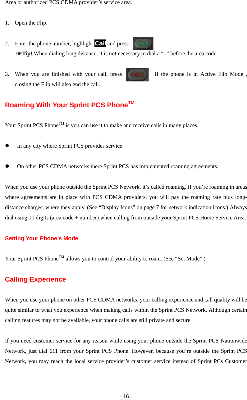 - 16 - Area or authorized PCS CDMA provider’s service area.  1. Open the Flip.  2.    Enter the phone number, highlight Call and press       ☞Tip! When dialing long distance, it is not necessary to dial a “1” before the area code.  3. When you are finished with your call, press         .  If the phone is in Active Flip Mode , closing the Flip will also end the call.  Roaming With Your Sprint PCS PhoneTM  Your Sprint PCS PhoneTM is you can use it to make and receive calls in many places.  z In any city where Sprint PCS provides service.  z On other PCS CDMA networks there Sprint PCS has implemented roaming agreements.  When you use your phone outside the Sprint PCS Network, it’s called roaming. If you’re roaming in areas where agreements are in place with PCS CDMA providers, you will pay the roaming rate plus long-distance charges, where they apply. (See “Display Icons” on page 7 for network indication icons.) Always dial using 10 digits (area code + number) when calling from outside your Sprint PCS Home Service Area.  Setting Your Phone’s Mode  Your Sprint PCS PhoneTM allows you to control your ability to roam. (See “Set Mode” )  Calling Experience  When you use your phone on other PCS CDMA networks, your calling experience and call quality will be quite similar to what you experience when making calls within the Sprint PCS Network. Although certain calling features may not be available, your phone calls are still private and secure.  If you need customer service for any reason while using your phone outside the Sprint PCS Nationwide Network, just dial 611 from your Sprint PCS Phone. However, because you’re outside the Sprint PCS Network, you may reach the local service provider’s customer service instead of Sprint PCs Customer 