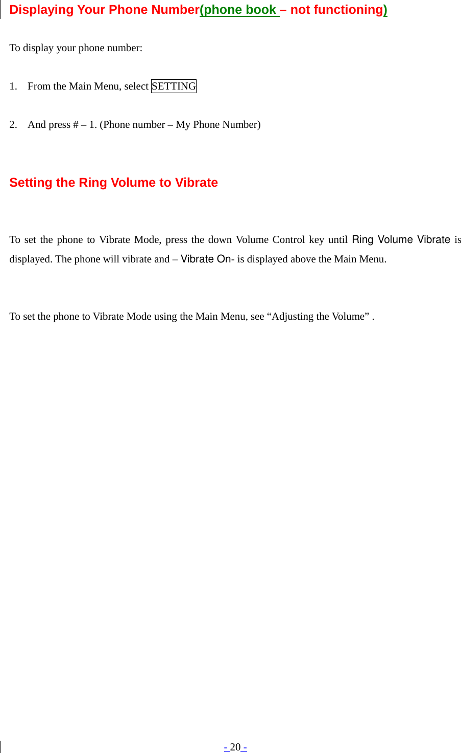 - 20 - Displaying Your Phone Number(phone book – not functioning)  To display your phone number:  1. From the Main Menu, select SETTING  2. And press # – 1. (Phone number – My Phone Number)   Setting the Ring Volume to Vibrate   To set the phone to Vibrate Mode, press the down Volume Control key until Ring Volume Vibrate is displayed. The phone will vibrate and – Vibrate On- is displayed above the Main Menu.   To set the phone to Vibrate Mode using the Main Menu, see “Adjusting the Volume” .   