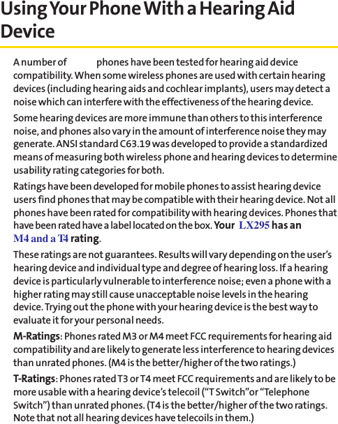Using Your Phone With a Hearing AidDeviceA number of Sprint phones have been tested for hearing aid devicecompatibility. When some wireless phones are used with certain hearingdevices (including hearing aids and cochlear implants), users may detect anoise which can interfere with the effectiveness of the hearing device.Some hearing devices are more immune than others to this interferencenoise, and phones also vary in the amount of interference noise they maygenerate. ANSI standard C63.19 was developed to provide a standardizedmeans of measuring both wireless phone and hearing devices to determineusability rating categories for both.Ratings have been developed for mobile phones to assist hearing deviceusers find phones that may be compatible with their hearing device. Not allphones have been rated for compatibility with hearing devices. Phones thathave been rated have a label located on the box. Your LX295 has anM4 and a T4 rating.These ratings are not guarantees. Results will vary depending on the user’shearing device and individual type and degree of hearing loss. If a hearingdevice is particularly vulnerable to interference noise; even a phone with ahigher rating may still cause unacceptable noise levels in the hearingdevice. Trying out the phone with your hearing device is the best way toevaluate it for your personal needs.M-Ratings: Phones rated M3 or M4 meet FCC requirements for hearing aidcompatibility and are likely to generate less interference to hearing devicesthan unrated phones. (M4 is the better/higher of the two ratings.)T-Ratings: Phones rated T3 or T4 meet FCC requirements and are likely to bemore usable with a hearing device’s telecoil (“T Switch”or “TelephoneSwitch”) than unrated phones. (T4 is the better/higher of the two ratings.Note that not all hearing devices have telecoils in them.)