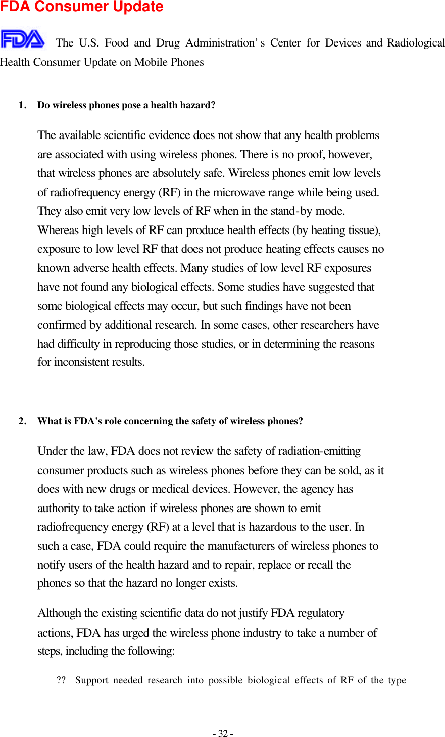 - 32 - FDA Consumer Update  The U.S. Food and Drug Administration’s Center for Devices and Radiological Health Consumer Update on Mobile Phones  1. Do wireless phones pose a health hazard?  The available scientific evidence does not show that any health problems are associated with using wireless phones. There is no proof, however, that wireless phones are absolutely safe. Wireless phones emit low levels of radiofrequency energy (RF) in the microwave range while being used. They also emit very low levels of RF when in the stand-by mode. Whereas high levels of RF can produce health effects (by heating tissue), exposure to low level RF that does not produce heating effects causes no known adverse health effects. Many studies of low level RF exposures have not found any biological effects. Some studies have suggested that some biological effects may occur, but such findings have not been confirmed by additional research. In some cases, other researchers have had difficulty in reproducing those studies, or in determining the reasons for inconsistent results.   2. What is FDA&apos;s role concerning the safety of wireless phones?  Under the law, FDA does not review the safety of radiation-emitting consumer products such as wireless phones before they can be sold, as it does with new drugs or medical devices. However, the agency has authority to take action if wireless phones are shown to emit radiofrequency energy (RF) at a level that is hazardous to the user. In such a case, FDA could require the manufacturers of wireless phones to notify users of the health hazard and to repair, replace or recall the phones so that the hazard no longer exists. Although the existing scientific data do not justify FDA regulatory actions, FDA has urged the wireless phone industry to take a number of steps, including the following: ?? Support needed research into possible biological effects of RF of the type 