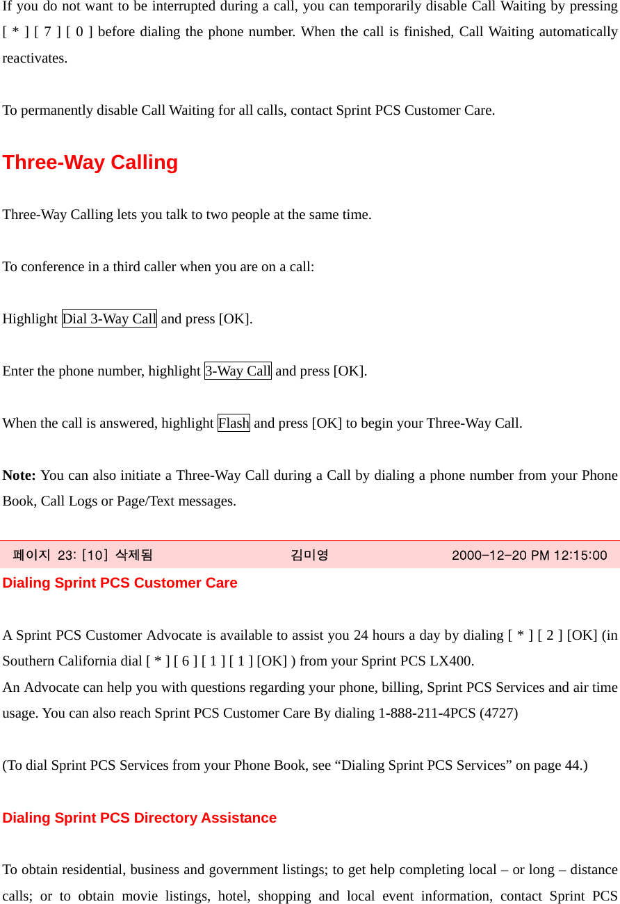  If you do not want to be interrupted during a call, you can temporarily disable Call Waiting by pressing [ * ] [ 7 ] [ 0 ] before dialing the phone number. When the call is finished, Call Waiting automatically reactivates.  To permanently disable Call Waiting for all calls, contact Sprint PCS Customer Care.  Three-Way Calling    Three-Way Calling lets you talk to two people at the same time.  To conference in a third caller when you are on a call:  Highlight Dial 3-Way Call and press [OK].  Enter the phone number, highlight 3-Way Call and press [OK].  When the call is answered, highlight Flash and press [OK] to begin your Three-Way Call.  Note: You can also initiate a Three-Way Call during a Call by dialing a phone number from your Phone Book, Call Logs or Page/Text messages.  페이지  23: [10]  삭제됨  김미영  2000-12-20 PM 12:15:00 Dialing Sprint PCS Customer Care  A Sprint PCS Customer Advocate is available to assist you 24 hours a day by dialing [ * ] [ 2 ] [OK] (in Southern California dial [ * ] [ 6 ] [ 1 ] [ 1 ] [OK] ) from your Sprint PCS LX400. An Advocate can help you with questions regarding your phone, billing, Sprint PCS Services and air time usage. You can also reach Sprint PCS Customer Care By dialing 1-888-211-4PCS (4727)  (To dial Sprint PCS Services from your Phone Book, see “Dialing Sprint PCS Services” on page 44.)  Dialing Sprint PCS Directory Assistance  To obtain residential, business and government listings; to get help completing local – or long – distance calls; or to obtain movie listings, hotel, shopping and local event information, contact Sprint PCS 