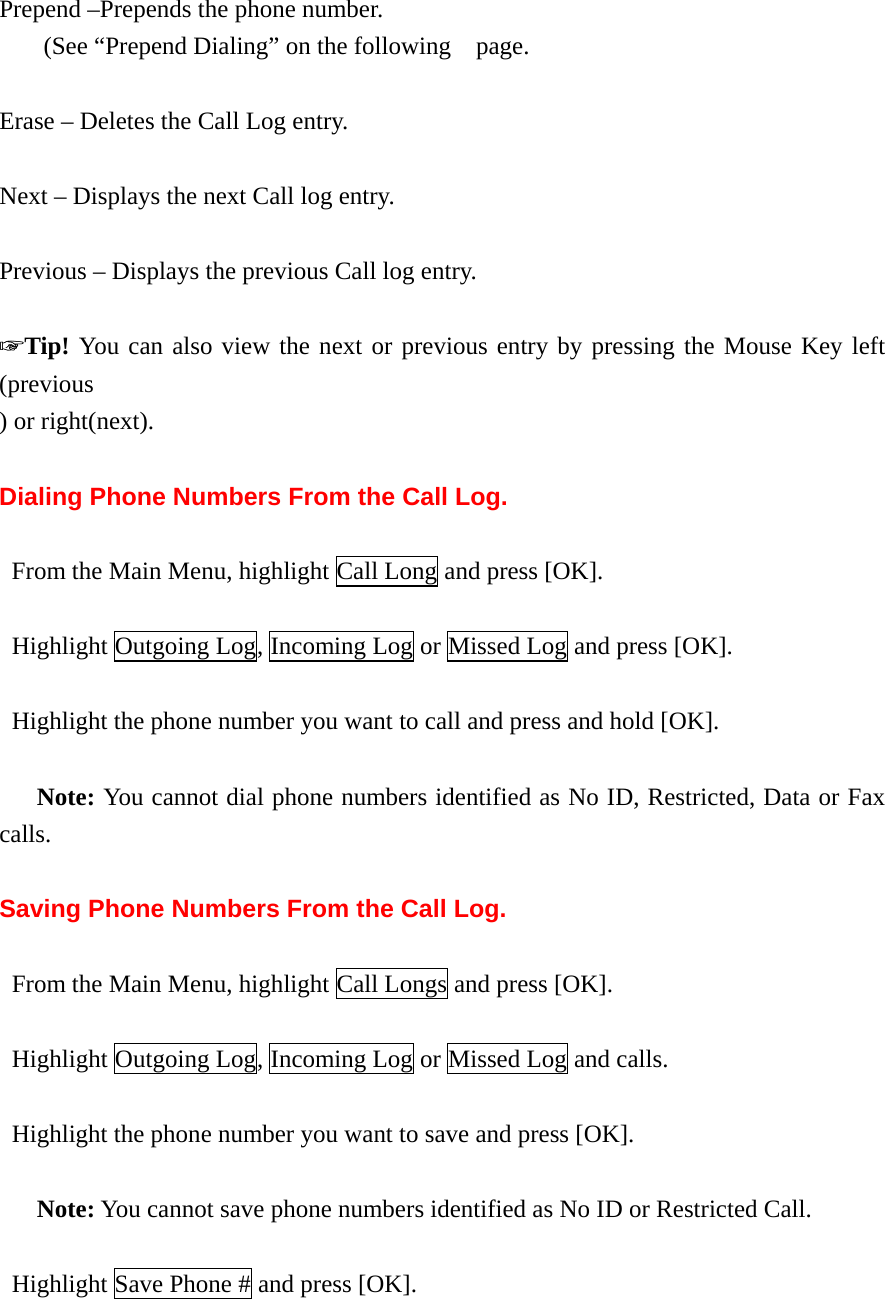 Prepend –Prepends the phone number. (See “Prepend Dialing” on the following    page.  Erase – Deletes the Call Log entry.  Next – Displays the next Call log entry.  Previous – Displays the previous Call log entry.  ☞Tip! You can also view the next or previous entry by pressing the Mouse Key left (previous ) or right(next).  Dialing Phone Numbers From the Call Log.    From the Main Menu, highlight Call Long and press [OK].   Highlight Outgoing Log, Incoming Log or Missed Log and press [OK].    Highlight the phone number you want to call and press and hold [OK].     Note: You cannot dial phone numbers identified as No ID, Restricted, Data or Fax calls.  Saving Phone Numbers From the Call Log.    From the Main Menu, highlight Call Longs and press [OK].   Highlight Outgoing Log, Incoming Log or Missed Log and calls.    Highlight the phone number you want to save and press [OK].     Note: You cannot save phone numbers identified as No ID or Restricted Call.    Highlight Save Phone # and press [OK].  
