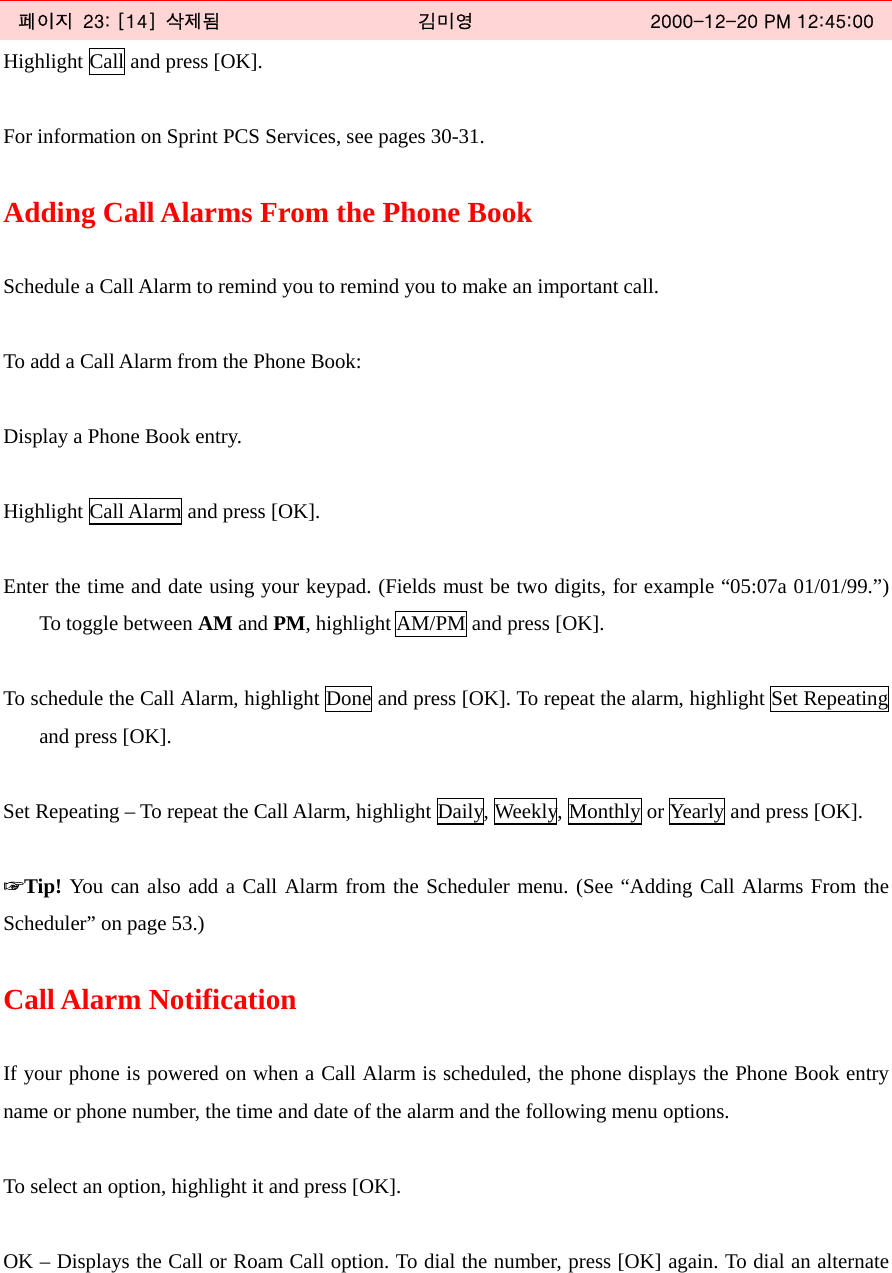   페이지  23: [14]  삭제됨  김미영  2000-12-20 PM 12:45:00 Highlight Call and press [OK].  For information on Sprint PCS Services, see pages 30-31.  Adding Call Alarms From the Phone Book  Schedule a Call Alarm to remind you to remind you to make an important call.  To add a Call Alarm from the Phone Book:  Display a Phone Book entry.  Highlight Call Alarm and press [OK].  Enter the time and date using your keypad. (Fields must be two digits, for example “05:07a 01/01/99.”) To toggle between AM and PM, highlight AM/PM and press [OK].  To schedule the Call Alarm, highlight Done and press [OK]. To repeat the alarm, highlight Set Repeating and press [OK].  Set Repeating – To repeat the Call Alarm, highlight Daily, Weekly, Monthly or Yearly and press [OK].  ☞Tip! You can also add a Call Alarm from the Scheduler menu. (See “Adding Call Alarms From the Scheduler” on page 53.)  Call Alarm Notification  If your phone is powered on when a Call Alarm is scheduled, the phone displays the Phone Book entry name or phone number, the time and date of the alarm and the following menu options.  To select an option, highlight it and press [OK].  OK – Displays the Call or Roam Call option. To dial the number, press [OK] again. To dial an alternate 