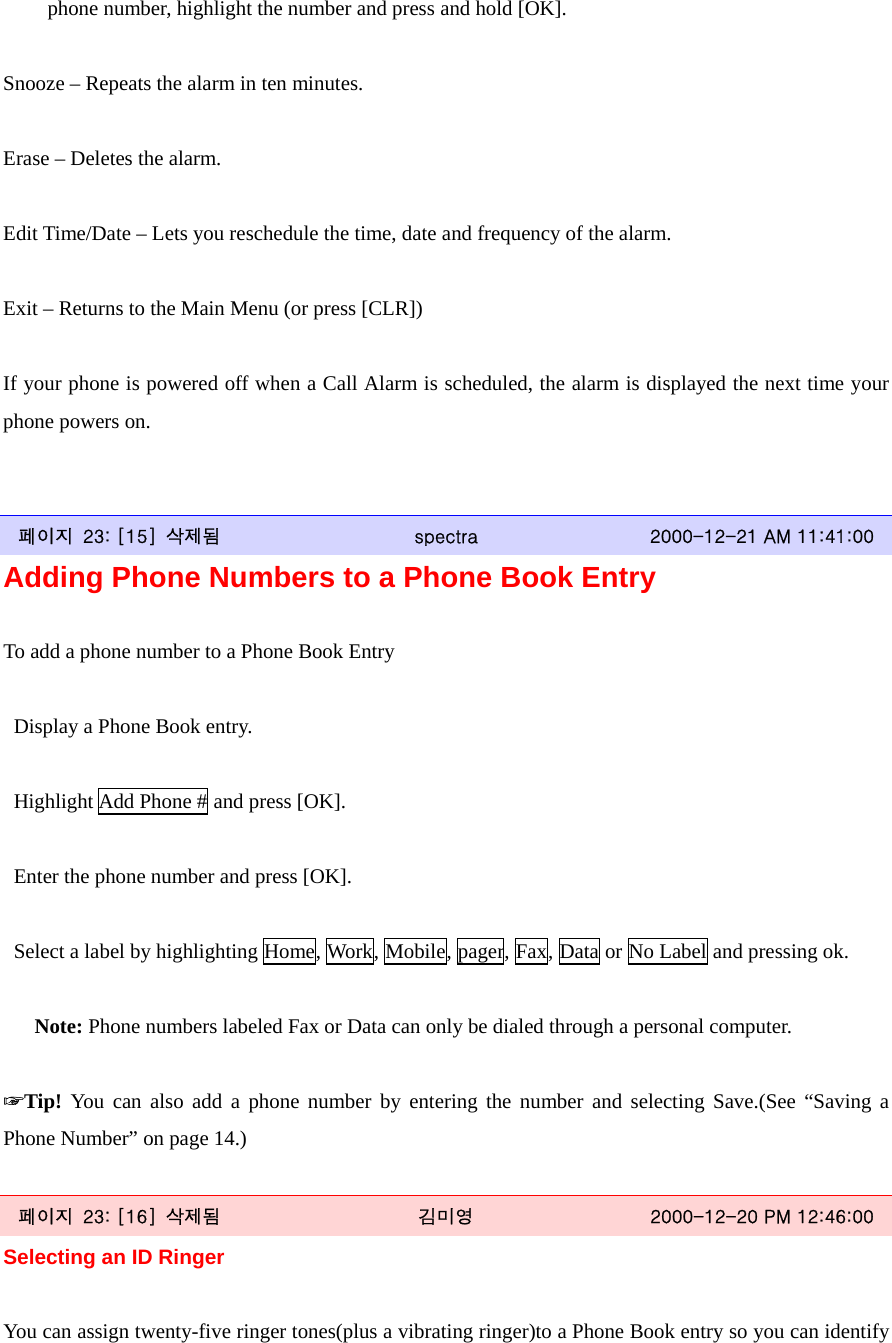 phone number, highlight the number and press and hold [OK].  Snooze – Repeats the alarm in ten minutes.  Erase – Deletes the alarm.  Edit Time/Date – Lets you reschedule the time, date and frequency of the alarm.  Exit – Returns to the Main Menu (or press [CLR])  If your phone is powered off when a Call Alarm is scheduled, the alarm is displayed the next time your phone powers on.   페이지  23: [15]  삭제됨  spectra  2000-12-21 AM 11:41:00 Adding Phone Numbers to a Phone Book Entry  To add a phone number to a Phone Book Entry    Display a Phone Book entry.    Highlight Add Phone # and press [OK].    Enter the phone number and press [OK].    Select a label by highlighting Home, Work, Mobile, pager, Fax, Data or No Label and pressing ok.     Note: Phone numbers labeled Fax or Data can only be dialed through a personal computer.  ☞Tip! You can also add a phone number by entering the number and selecting Save.(See “Saving a Phone Number” on page 14.)  페이지  23: [16]  삭제됨  김미영  2000-12-20 PM 12:46:00 Selecting an ID Ringer  You can assign twenty-five ringer tones(plus a vibrating ringer)to a Phone Book entry so you can identify 