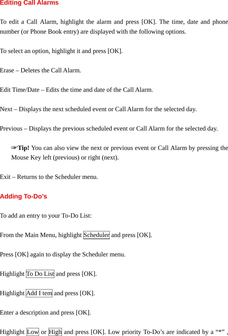  Editing Call Alarms  To edit a Call Alarm, highlight the alarm and press [OK]. The time, date and phone number (or Phone Book entry) are displayed with the following options.  To select an option, highlight it and press [OK].  Erase – Deletes the Call Alarm.  Edit Time/Date – Edits the time and date of the Call Alarm.  Next – Displays the next scheduled event or Call Alarm for the selected day.  Previous – Displays the previous scheduled event or Call Alarm for the selected day.  ☞Tip! You can also view the next or previous event or Call Alarm by pressing the Mouse Key left (previous) or right (next).  Exit – Returns to the Scheduler menu.  Adding To-Do’s  To add an entry to your To-Do List:  From the Main Menu, highlight Scheduler and press [OK].  Press [OK] again to display the Scheduler menu.  Highlight To Do List and press [OK].  Highlight Add I tem and press [OK].  Enter a description and press [OK].  Highlight Low or High and press [OK]. Low priority To-Do’s are indicated by a “*” , 