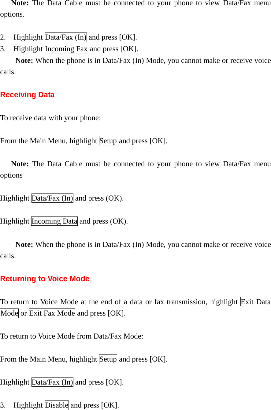 Note: The Data Cable must be connected to your phone to view Data/Fax menu options.  2.  Highlight Data/Fax (In) and press [OK]. 3.    Highlight Incoming Fax and press [OK].     Note: When the phone is in Data/Fax (In) Mode, you cannot make or receive voice calls.  Receiving Data  To receive data with your phone:  From the Main Menu, highlight Setup and press [OK].  Note: The Data Cable must be connected to your phone to view Data/Fax menu options  Highlight Data/Fax (In) and press (OK).  Highlight Incoming Data and press (OK).      Note: When the phone is in Data/Fax (In) Mode, you cannot make or receive voice calls.  Returning to Voice Mode  To return to Voice Mode at the end of a data or fax transmission, highlight Exit Data Mode or Exit Fax Mode and press [OK].  To return to Voice Mode from Data/Fax Mode:  From the Main Menu, highlight Setup and press [OK].  Highlight Data/Fax (In) and press [OK].  3.    Highlight Disable and press [OK]. 