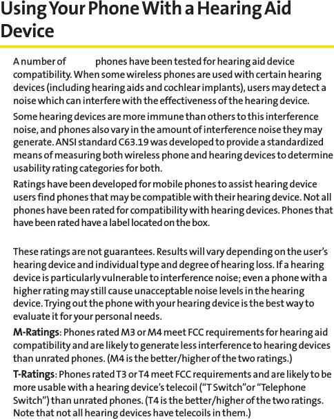 Using Your Phone With a Hearing AidDeviceA number of Sprint phones have been tested for hearing aid devicecompatibility. When some wireless phones are used with certain hearingdevices (including hearing aids and cochlear implants), users may detect anoise which can interfere with the effectiveness of the hearing device.Some hearing devices are more immune than others to this interferencenoise, and phones also vary in the amount of interference noise they maygenerate. ANSI standard C63.19 was developed to provide a standardizedmeans of measuring both wireless phone and hearing devices to determineusability rating categories for both.Ratings have been developed for mobile phones to assist hearing deviceusers find phones that may be compatible with their hearing device. Not allphones have been rated for compatibility with hearing devices. Phones thathave been rated have a label located on the box. These ratings are not guarantees. Results will vary depending on the user’shearing device and individual type and degree of hearing loss. If a hearingdevice is particularly vulnerable to interference noise; even a phone with ahigher rating may still cause unacceptable noise levels in the hearingdevice. Trying out the phone with your hearing device is the best way toevaluate it for your personal needs.M-Ratings: Phones rated M3 or M4 meet FCC requirements for hearing aidcompatibility and are likely to generate less interference to hearing devicesthan unrated phones. (M4 is the better/higher of the two ratings.)T-Ratings: Phones rated T3 or T4 meet FCC requirements and are likely to bemore usable with a hearing device’s telecoil (“T Switch”or “TelephoneSwitch”) than unrated phones. (T4 is the better/higher of the two ratings.Note that not all hearing devices have telecoils in them.)
