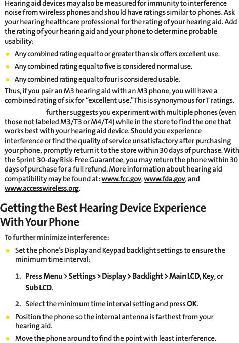Hearing aid devices may also be measured for immunity to interferencenoise from wireless phones and should have ratings similar to phones. Askyour hearing healthcare professional for the rating of your hearing aid. Addthe rating of your hearing aid and your phone to determine probableusability:䢇Any combined rating equal to or greater than six offers excellent use.䢇Any combined rating equal to five is considered normal use.䢇Any combined rating equal to four is considered usable.Thus, if you pair an M3 hearing aid with an M3 phone, you will have acombined rating of six for “excellent use.”This is synonymous for T ratings.SprintNextel further suggests you experiment with multiple phones (eventhose not labeled M3/T3 or M4/T4) while in the store to find the one thatworks best with your hearing aid device. Should you experienceinterference or find the quality of service unsatisfactory after purchasingyour phone, promptly return it to the store within 30 days of purchase. Withthe Sprint 30-day Risk-Free Guarantee, you may return the phone within 30days of purchase for a full refund. More information about hearing aidcompatibility may be found at: www.fcc.gov, www.fda.gov, andwww.accesswireless.org.Getting the Best Hearing Device Experience With Your PhoneTo further minimize interference:䢇Set the phone’s Display and Keypad backlight settings to ensure theminimum time interval:1. Press Menu &gt; Settings &gt; Display &gt; Backlight &gt; Main LCD, Key, or Sub LCD.2. Select the minimum time interval setting and press OK.䢇Position the phone so the internal antenna is farthest from your hearing aid.䢇Move the phone around to find the point with least interference.The CarrierThe CarrierThe CarrierThe Carrier