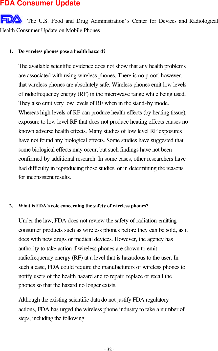 - 32 -  FDA Consumer Update  The U.S. Food and Drug Administration’s Center for Devices and Radiological Health Consumer Update on Mobile Phones  1. Do wireless phones pose a health hazard?  The available scientific evidence does not show that any health problems are associated with using wireless phones. There is no proof, however, that wireless phones are absolutely safe. Wireless phones emit low levels of radiofrequency energy (RF) in the microwave range while being used. They also emit very low levels of RF when in the stand-by mode. Whereas high levels of RF can produce health effects (by heating tissue), exposure to low level RF that does not produce heating effects causes no known adverse health effects. Many studies of low level RF exposures have not found any biological effects. Some studies have suggested that some biological effects may occur, but such findings have not been confirmed by additional research. In some cases, other researchers have had difficulty in reproducing those studies, or in determining the reasons for inconsistent results.   2. What is FDA&apos;s role concerning the safety of wireless phones?  Under the law, FDA does not review the safety of radiation-emitting consumer products such as wireless phones before they can be sold, as it does with new drugs or medical devices. However, the agency has authority to take action if wireless phones are shown to emit radiofrequency energy (RF) at a level that is hazardous to the user. In such a case, FDA could require the manufacturers of wireless phones to notify users of the health hazard and to repair, replace or recall the phones so that the hazard no longer exists. Although the existing scientific data do not justify FDA regulatory actions, FDA has urged the wireless phone industry to take a number of steps, including the following: 