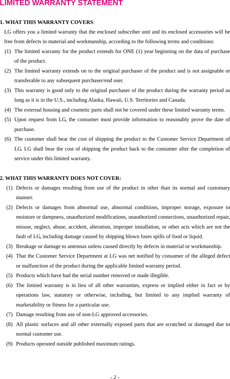 LIMITED WARRANTY STATEMENT  1. WHAT THIS WARRANTY COVERS: LG offers you a limited warranty that the enclosed subscriber unit and its enclosed accessories will be free from defects in material and workmanship, according to the following terms and conditions: (1)  The limited warranty for the product extends for ONE (1) year beginning on the data of purchase of the product. (2)  The limited warranty extends on to the original purchaser of the product and is not assignable or transferable to any subsequent purchaser/end user. (3)  This warranty is good only to the original purchaser of the product during the warranty period as long as it is in the U.S., including Alaska, Hawaii, U.S. Territories and Canada. (4)  The external housing and cosmetic parts shall not be covered under these limited warranty terms. (5)  Upon request from LG, the consumer must provide information to reasonably prove the date of purchase. (6)  The customer shall bear the cost of shipping the product to the Customer Service Department of LG. LG shall bear the cost of shipping the product back to the consumer after the completion of service under this limited warranty.  2. WHAT THIS WARRANTY DOES NOT COVER: (1)  Defects or damages resulting from use of the product in other than its normal and customary manner. (2) Defects or damages from abnormal use, abnormal conditions, improper storage, exposure to moisture or dampness, unauthorized modifications, unauthorized connections, unauthorized repair, misuse, neglect, abuse, accident, alteration, improper installation, or other acts which are not the fault of LG, including damage caused by shipping blown fuses spills of food or liquid. (3)  Breakage or damage to antennas unless caused directly by defects in material or workmanship. (4)  That the Customer Service Department at LG was net notified by consumer of the alleged defect or malfunction of the product during the applicable limited warranty period. (5)  Products which have had the serial number removed or made illegible. (6)  The limited warranty is in lieu of all other warranties, express or implied either in fact or by operations law, statutory or otherwise, including, but limited to any implied warranty of marketability or fitness for a particular use. (7)  Damage resulting from use of non-LG approved accessories. (8)  All plastic surfaces and all other externally exposed parts that are scratched or damaged due to normal customer use. (9)  Products operated outside published maximum ratings. - 2 - 