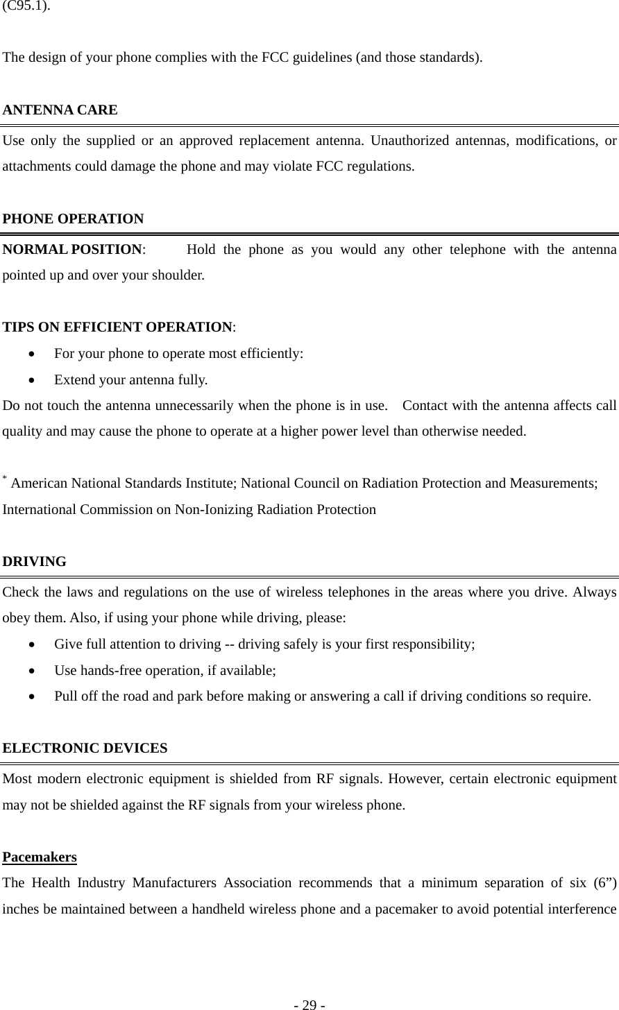(C95.1).   The design of your phone complies with the FCC guidelines (and those standards).    ANTENNA CARE Use only the supplied or an approved replacement antenna. Unauthorized antennas, modifications, or attachments could damage the phone and may violate FCC regulations.    PHONE OPERATION NORMAL POSITION:  Hold the phone as you would any other telephone with the antenna pointed up and over your shoulder.    TIPS ON EFFICIENT OPERATION:  •  For your phone to operate most efficiently: •  Extend your antenna fully. Do not touch the antenna unnecessarily when the phone is in use.    Contact with the antenna affects call quality and may cause the phone to operate at a higher power level than otherwise needed.  * American National Standards Institute; National Council on Radiation Protection and Measurements; International Commission on Non-Ionizing Radiation Protection    DRIVING Check the laws and regulations on the use of wireless telephones in the areas where you drive. Always obey them. Also, if using your phone while driving, please: •  Give full attention to driving -- driving safely is your first responsibility; •  Use hands-free operation, if available; •  Pull off the road and park before making or answering a call if driving conditions so require.  ELECTRONIC DEVICES Most modern electronic equipment is shielded from RF signals. However, certain electronic equipment may not be shielded against the RF signals from your wireless phone.   Pacemakers The Health Industry Manufacturers Association recommends that a minimum separation of six (6”) inches be maintained between a handheld wireless phone and a pacemaker to avoid potential interference - 29 - 