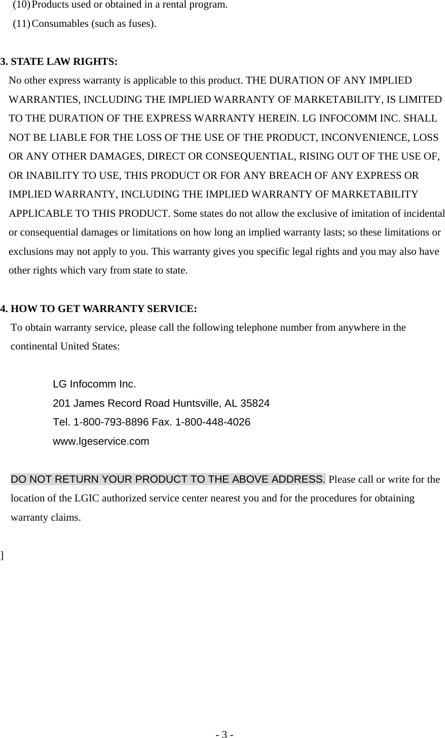 (10) Products used or obtained in a rental program. (11) Consumables (such as fuses).  3. STATE LAW RIGHTS: No other express warranty is applicable to this product. THE DURATION OF ANY IMPLIED WARRANTIES, INCLUDING THE IMPLIED WARRANTY OF MARKETABILITY, IS LIMITED TO THE DURATION OF THE EXPRESS WARRANTY HEREIN. LG INFOCOMM INC. SHALL NOT BE LIABLE FOR THE LOSS OF THE USE OF THE PRODUCT, INCONVENIENCE, LOSS OR ANY OTHER DAMAGES, DIRECT OR CONSEQUENTIAL, RISING OUT OF THE USE OF, OR INABILITY TO USE, THIS PRODUCT OR FOR ANY BREACH OF ANY EXPRESS OR IMPLIED WARRANTY, INCLUDING THE IMPLIED WARRANTY OF MARKETABILITY APPLICABLE TO THIS PRODUCT. Some states do not allow the exclusive of imitation of incidental or consequential damages or limitations on how long an implied warranty lasts; so these limitations or exclusions may not apply to you. This warranty gives you specific legal rights and you may also have other rights which vary from state to state.  4. HOW TO GET WARRANTY SERVICE: To obtain warranty service, please call the following telephone number from anywhere in the continental United States:  LG Infocomm Inc. 201 James Record Road Huntsville, AL 35824 Tel. 1-800-793-8896 Fax. 1-800-448-4026 www.lgeservice.com  DO NOT RETURN YOUR PRODUCT TO THE ABOVE ADDRESS. Please call or write for the location of the LGIC authorized service center nearest you and for the procedures for obtaining warranty claims.  ]       - 3 - 