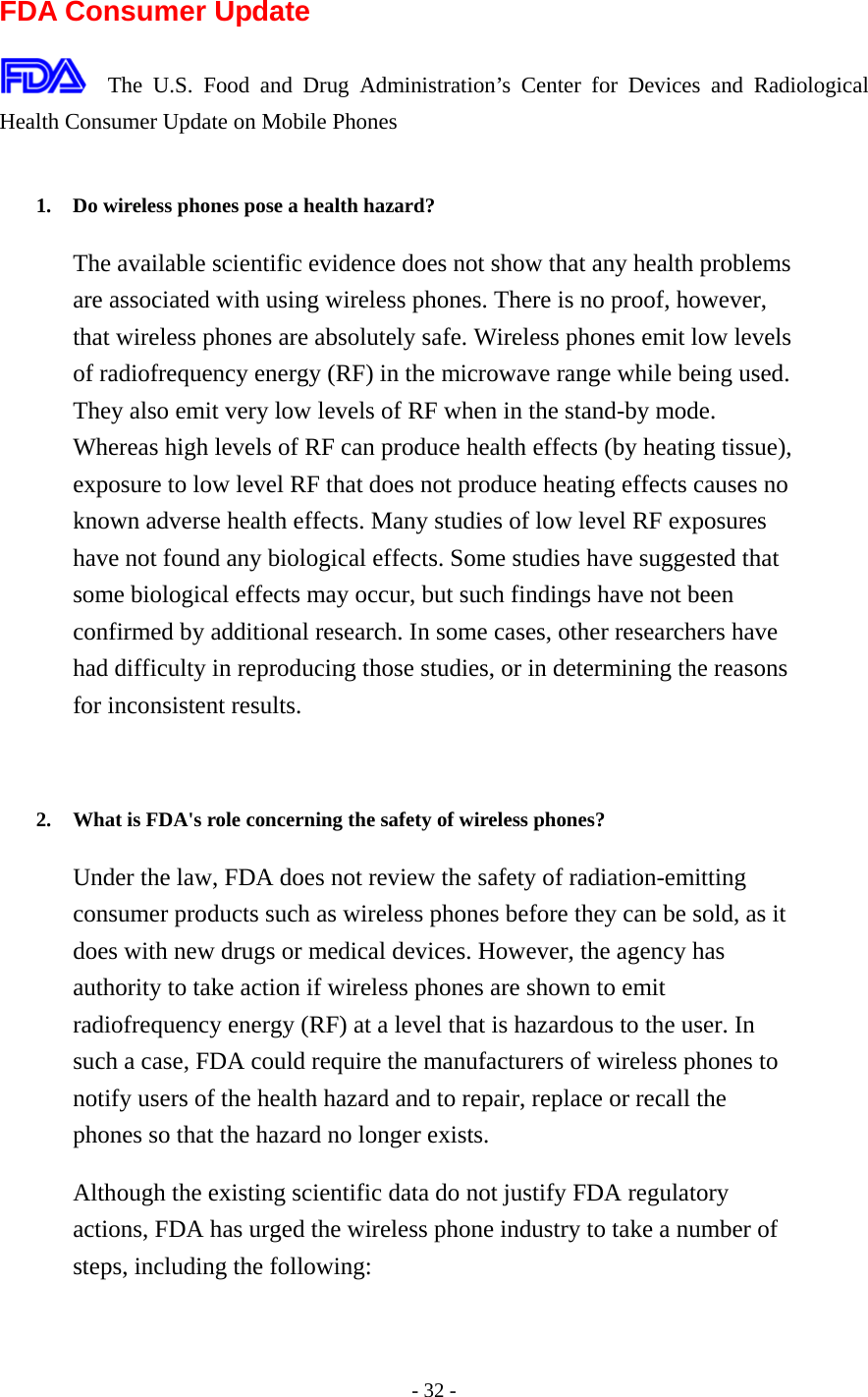  FDA Consumer Update  The U.S. Food and Drug Administration’s Center for Devices and Radiological Health Consumer Update on Mobile Phones  1.  Do wireless phones pose a health hazard?   The available scientific evidence does not show that any health problems are associated with using wireless phones. There is no proof, however, that wireless phones are absolutely safe. Wireless phones emit low levels of radiofrequency energy (RF) in the microwave range while being used. They also emit very low levels of RF when in the stand-by mode. Whereas high levels of RF can produce health effects (by heating tissue), exposure to low level RF that does not produce heating effects causes no known adverse health effects. Many studies of low level RF exposures have not found any biological effects. Some studies have suggested that some biological effects may occur, but such findings have not been confirmed by additional research. In some cases, other researchers have had difficulty in reproducing those studies, or in determining the reasons for inconsistent results.   2.  What is FDA&apos;s role concerning the safety of wireless phones?   Under the law, FDA does not review the safety of radiation-emitting consumer products such as wireless phones before they can be sold, as it does with new drugs or medical devices. However, the agency has authority to take action if wireless phones are shown to emit radiofrequency energy (RF) at a level that is hazardous to the user. In such a case, FDA could require the manufacturers of wireless phones to notify users of the health hazard and to repair, replace or recall the phones so that the hazard no longer exists. Although the existing scientific data do not justify FDA regulatory actions, FDA has urged the wireless phone industry to take a number of steps, including the following: - 32 - 