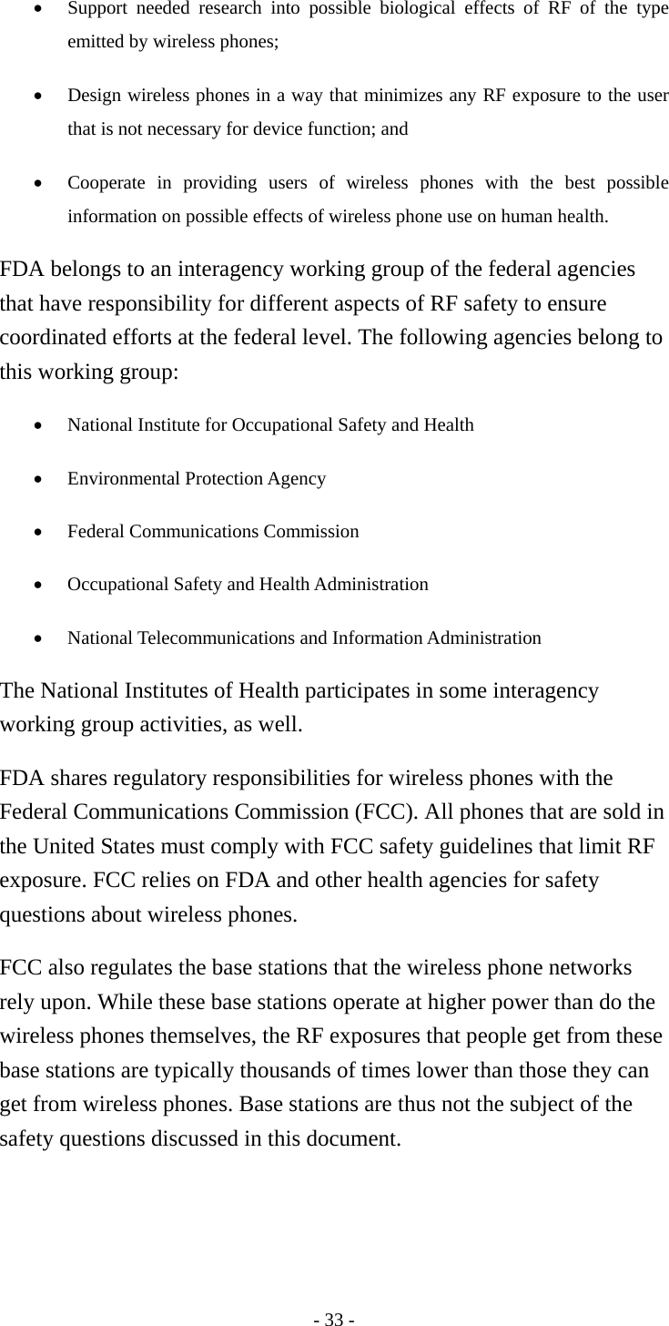 •  Support needed research into possible biological effects of RF of the type emitted by wireless phones;   •  Design wireless phones in a way that minimizes any RF exposure to the user that is not necessary for device function; and   •  Cooperate in providing users of wireless phones with the best possible information on possible effects of wireless phone use on human health.   FDA belongs to an interagency working group of the federal agencies that have responsibility for different aspects of RF safety to ensure coordinated efforts at the federal level. The following agencies belong to this working group: •  National Institute for Occupational Safety and Health   •  Environmental Protection Agency   •  Federal Communications Commission   •  Occupational Safety and Health Administration   •  National Telecommunications and Information Administration   The National Institutes of Health participates in some interagency working group activities, as well. FDA shares regulatory responsibilities for wireless phones with the Federal Communications Commission (FCC). All phones that are sold in the United States must comply with FCC safety guidelines that limit RF exposure. FCC relies on FDA and other health agencies for safety questions about wireless phones. FCC also regulates the base stations that the wireless phone networks rely upon. While these base stations operate at higher power than do the wireless phones themselves, the RF exposures that people get from these base stations are typically thousands of times lower than those they can get from wireless phones. Base stations are thus not the subject of the safety questions discussed in this document.   - 33 - 