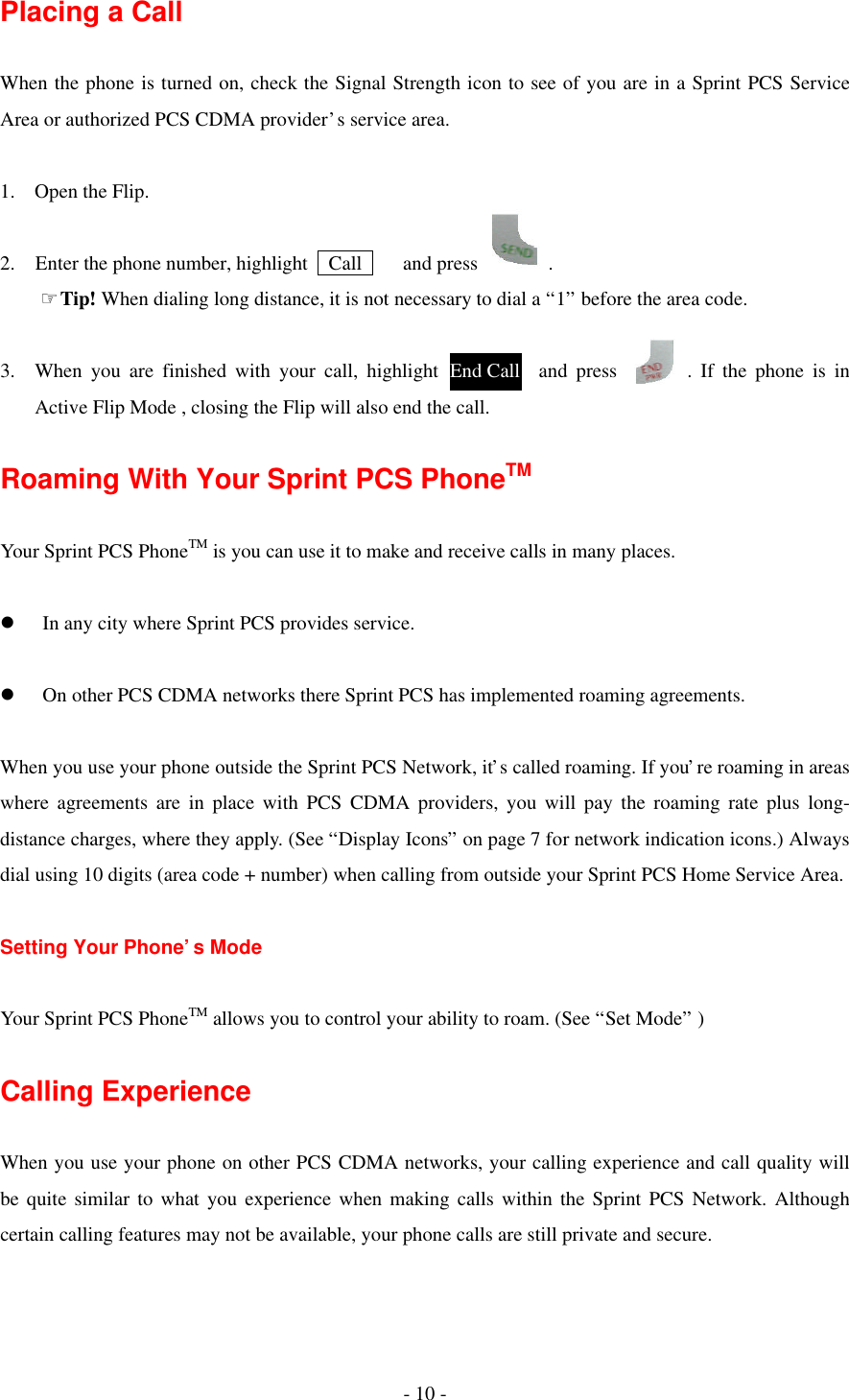 - 10 - Placing a Call  When the phone is turned on, check the Signal Strength icon to see of you are in a Sprint PCS Service Area or authorized PCS CDMA provider’s service area.  1. Open the Flip.  2.  Enter the phone number, highlight   Call    and press       .     ☞Tip! When dialing long distance, it is not necessary to dial a “1” before the area code.  3. When you are finished with your call, highlight          and press       . If the phone is in Active Flip Mode , closing the Flip will also end the call.  Roaming With Your Sprint PCS PhoneTM  Your Sprint PCS PhoneTM is you can use it to make and receive calls in many places.  l  In any city where Sprint PCS provides service.  l  On other PCS CDMA networks there Sprint PCS has implemented roaming agreements.  When you use your phone outside the Sprint PCS Network, it’s called roaming. If you’re roaming in areas where agreements are in place with PCS CDMA providers, you will pay the roaming rate plus long-distance charges, where they apply. (See “Display Icons” on page 7 for network indication icons.) Always dial using 10 digits (area code + number) when calling from outside your Sprint PCS Home Service Area.  Setting Your Phone’s Mode  Your Sprint PCS PhoneTM allows you to control your ability to roam. (See “Set Mode” )  Calling Experience  When you use your phone on other PCS CDMA networks, your calling experience and call quality will be quite similar to what you experience when making calls within the Sprint PCS Network. Although certain calling features may not be available, your phone calls are still private and secure.  End Call Call 