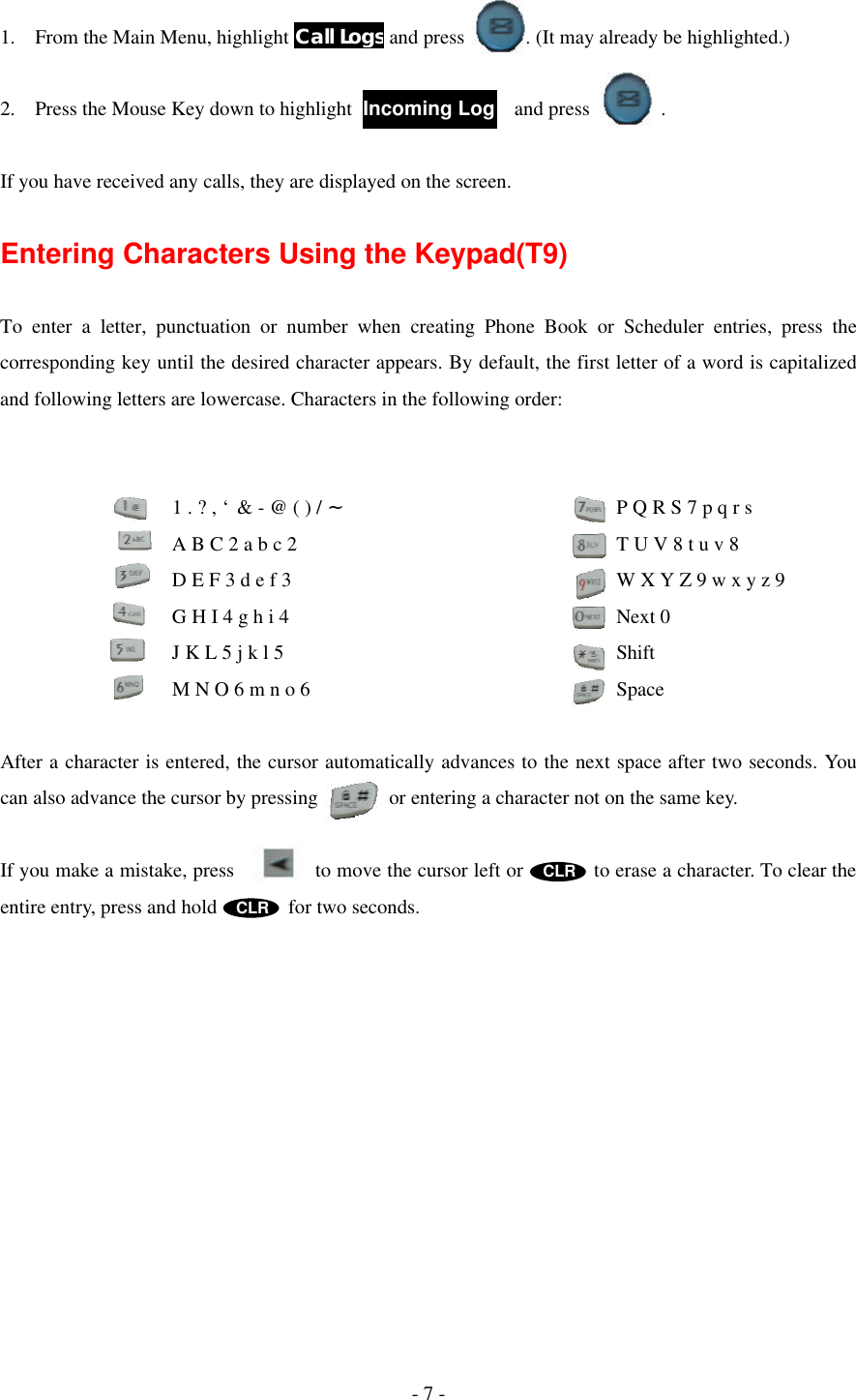 - 7 -  1. From the Main Menu, highlight Call Logs and press      . (It may already be highlighted.)  2. Press the Mouse Key down to highlight                and press       .  If you have received any calls, they are displayed on the screen.  Entering Characters Using the Keypad(T9)  To enter a letter, punctuation or number when creating Phone Book or Scheduler entries, press the corresponding key until the desired character appears. By default, the first letter of a word is capitalized and following letters are lowercase. Characters in the following order:            1 . ? , ‘ &amp; - @ ( ) / ~             P Q R S 7 p q r s          A B C 2 a b c 2                 T U V 8 t u v 8          D E F 3 d e f 3                  W X Y Z 9 w x y z 9          G H I 4 g h i 4             Next 0          J K L 5 j k l 5             Shift          M N O 6 m n o 6             Space  After a character is entered, the cursor automatically advances to the next space after two seconds. You can also advance the cursor by pressing       or entering a character not on the same key.  If you make a mistake, press        to move the cursor left or       to erase a character. To clear the entire entry, press and hold       for two seconds.  Incoming Log 1  7PQRS  9WXYZ  8TUV  6MNO  5J4G3DEF  ABC   1   *   0Space  CLR CLR 