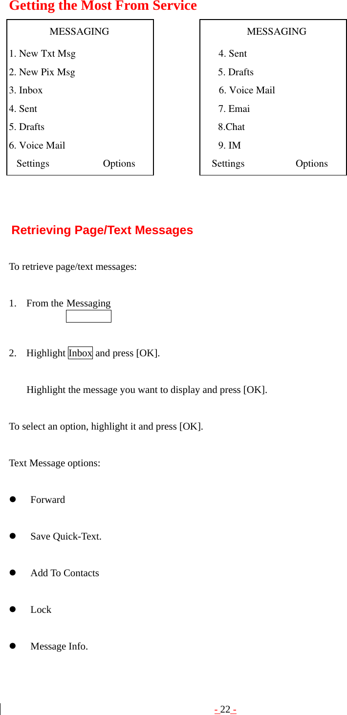 - 22 - Getting the Most From Service                   MESSAGING                                                      MESSAGING 1. New Txt Msg                                                        4. Sent2. New Pix Msg                                                        5. Drafts 3. Inbox                                                                     6. Voice Mail 4. Sent                                                                       7. Emai5. Drafts                                                                    8.Chat6. Voice Mail                                                            9. IM   Settings                     Options                              Settings                    Options      Retrieving Page/Text Messages  To retrieve page/text messages:  1. From the Messaging    2. Highlight Inbox and press [OK].  Highlight the message you want to display and press [OK].    To select an option, highlight it and press [OK].  Text Message options:  z Forward  z Save Quick-Text.  z Add To Contacts  z Lock  z Message Info. 