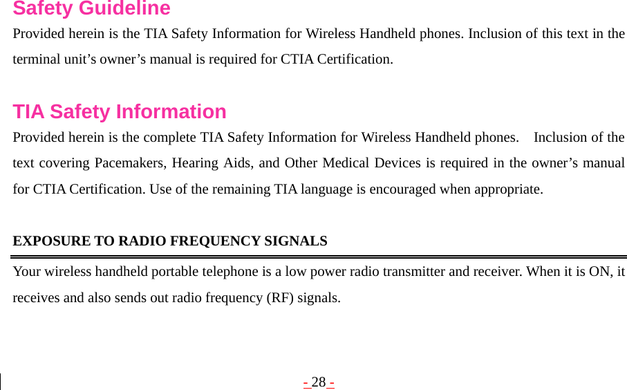 - 28 -                         Safety Guideline Provided herein is the TIA Safety Information for Wireless Handheld phones. Inclusion of this text in the terminal unit’s owner’s manual is required for CTIA Certification.  TIA Safety Information   Provided herein is the complete TIA Safety Information for Wireless Handheld phones.    Inclusion of the text covering Pacemakers, Hearing Aids, and Other Medical Devices is required in the owner’s manual for CTIA Certification. Use of the remaining TIA language is encouraged when appropriate.  EXPOSURE TO RADIO FREQUENCY SIGNALS Your wireless handheld portable telephone is a low power radio transmitter and receiver. When it is ON, it receives and also sends out radio frequency (RF) signals. 