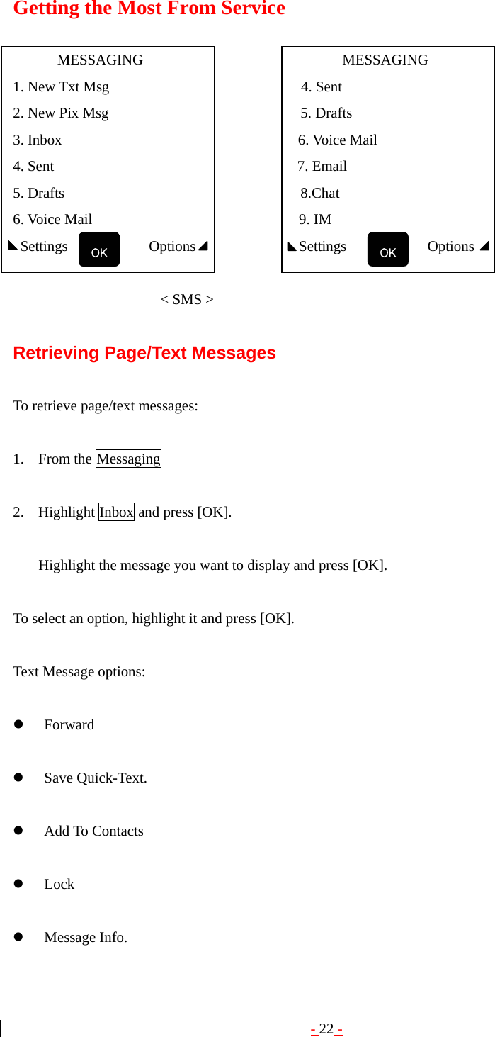 - 22 - Getting the Most From Service        MESSAGING                           MESSAGING 1. New Txt Msg                          4. Sent 2. New Pix Msg                          5. Drafts 3. Inbox                                6. Voice Mail 4. Sent                                 7. Email 5. Drafts                                8.Chat  6. Voice Mail                            9. IM  Settings           Options              Settings           Options                           &lt; SMS &gt;  Retrieving Page/Text Messages  To retrieve page/text messages:  1. From the Messaging    2. Highlight Inbox and press [OK].  Highlight the message you want to display and press [OK].    To select an option, highlight it and press [OK].  Text Message options:  z Forward  z Save Quick-Text.  z Add To Contacts  z Lock  z Message Info. OK OK  OK