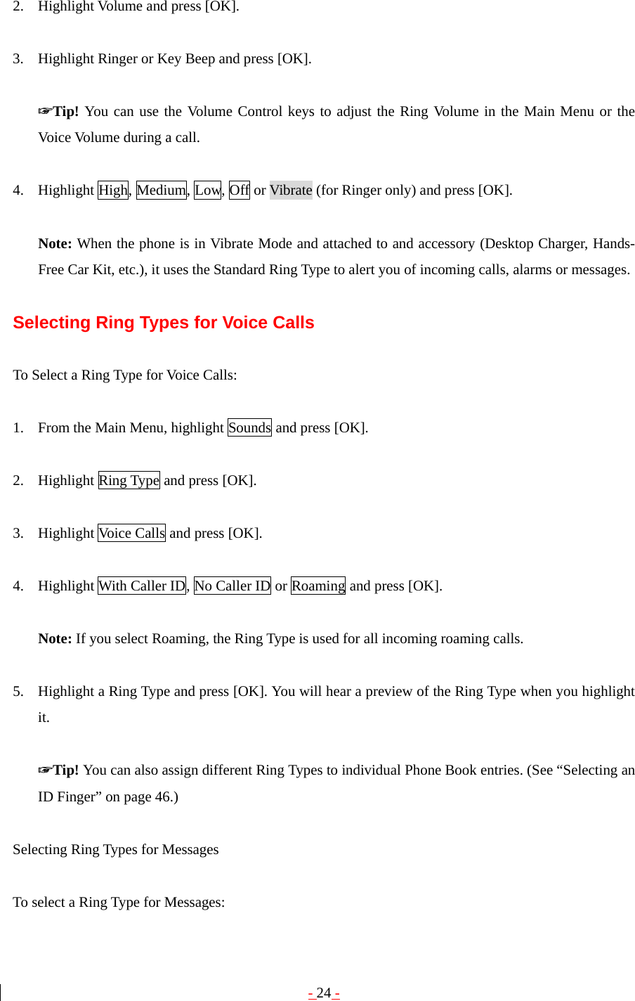 - 24 -  2. Highlight Volume and press [OK].  3. Highlight Ringer or Key Beep and press [OK].  ☞Tip! You can use the Volume Control keys to adjust the Ring Volume in the Main Menu or the Voice Volume during a call.  4. Highlight High, Medium, Low, Off or Vibrate (for Ringer only) and press [OK].  Note: When the phone is in Vibrate Mode and attached to and accessory (Desktop Charger, Hands-Free Car Kit, etc.), it uses the Standard Ring Type to alert you of incoming calls, alarms or messages.  Selecting Ring Types for Voice Calls  To Select a Ring Type for Voice Calls:  1. From the Main Menu, highlight Sounds and press [OK].  2. Highlight Ring Type and press [OK].  3. Highlight Voice Calls and press [OK].  4. Highlight With Caller ID, No Caller ID or Roaming and press [OK].  Note: If you select Roaming, the Ring Type is used for all incoming roaming calls.  5. Highlight a Ring Type and press [OK]. You will hear a preview of the Ring Type when you highlight it.  ☞Tip! You can also assign different Ring Types to individual Phone Book entries. (See “Selecting an ID Finger” on page 46.)  Selecting Ring Types for Messages  To select a Ring Type for Messages: 