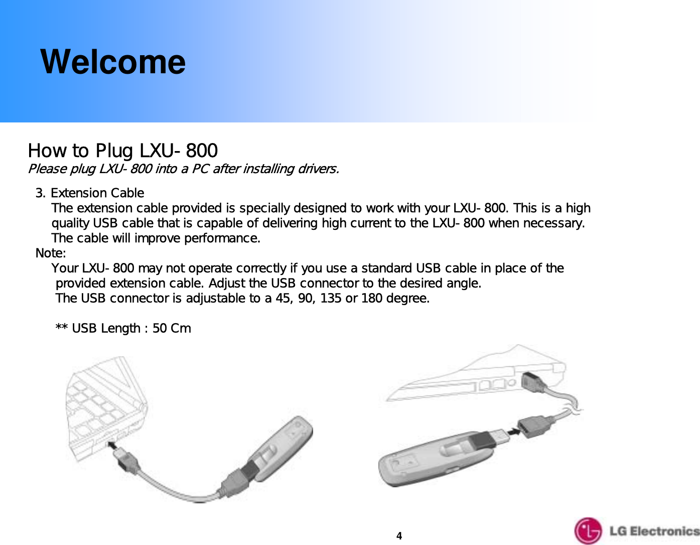 4WelcomeHow to Plug LXU-800Please plug LXU-800 into a PC after installing drivers.3. Extension CableThe extension cable provided is specially designed to work with your LXU-800. This is a high   quality USB cable that is capable of delivering high current to the LXU-800 when necessary. The cable will improve performance.Note:Your LXU-800 may not operate correctly if you use a standard USB cable in place of theprovided extension cable. Adjust the USB connector to the desired angle. The USB connector is adjustable to a 45, 90, 135 or 180 degree.      ** USB Length : 50 Cm 