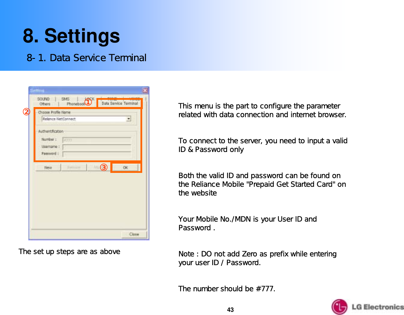 438. Settings8-1. Data Service Terminal③②①The set up steps are as aboveThis menu is the part to configure the parameter related with data connection and internet browser. To connect to the server, you need to input a valid             ID &amp; Password only  Both the valid ID and password can be found on the Reliance Mobile &quot;Prepaid Get Started Card&quot; on the website  Your Mobile No./MDN is your User ID and Password .Note : DO not add Zero as prefix while entering your user ID / Password.The number should be #777.