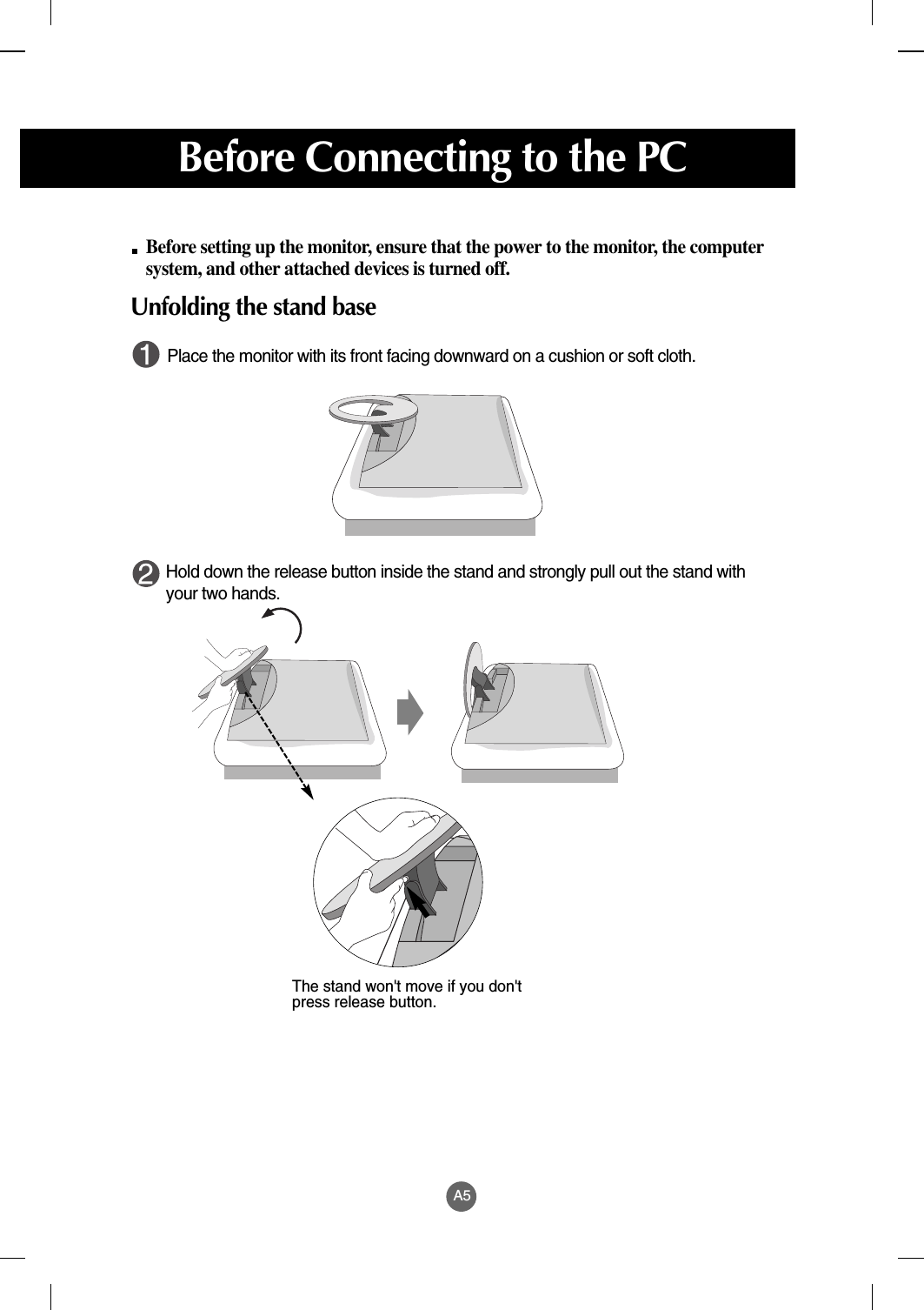 A5Before setting up the monitor, ensure that the power to the monitor, the computersystem, and other attached devices is turned off. Unfolding the stand basePlace the monitor with its front facing downward on a cushion or soft cloth. Hold down the release button inside the stand and strongly pull out the stand withyour two hands.The stand won&apos;t move if you don&apos;tpress release button.Before Connecting to the PC
