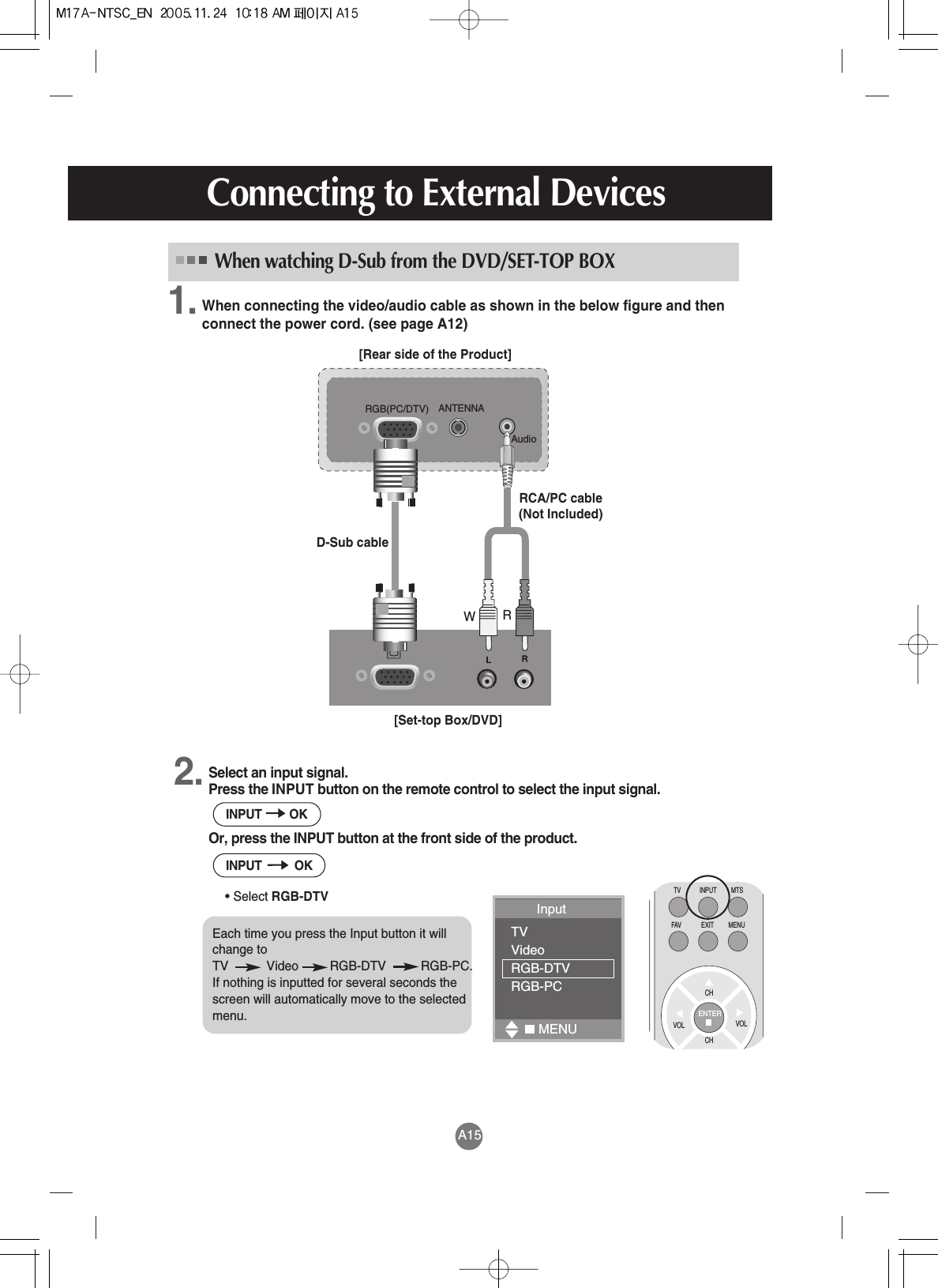 A15Connecting to External DevicesWhen connecting the video/audio cable as shown in the below figure and thenconnect the power cord. (see page A12)AudioANTENNARGB(PC/DTV)[Rear side of the Product][Set-top Box/DVD]D-Sub cableRCA/PC cable(Not Included)When watching D-Sub from the DVD/SET-TOP BOXWRSelect an input signal.Press the INPUT button on the remote control to select the input signal. Or, press the INPUT button at the front side of the product.• Select RGB-DTV2.1.INPUT OKINPUT OKCHTV MTSINPUTFAV MENUEXITCHVOL VOLENTEREach time you press the Input button it willchange to TV           Video         RGB-DTV          RGB-PC.If nothing is inputted for several seconds thescreen will automatically move to the selectedmenu. Input TVVideoRGB-DTVRGB-PCMENU