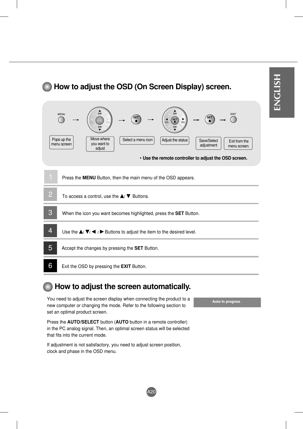A20ENGLISHHow to adjust the OSD (On Screen Display) screen.• Use the remote controller to adjust the OSD screen.How to adjust the screen automatically.You need to adjust the screen display when connecting the product to anew computer or changing the mode. Refer to the following section toset an optimal product screen.Press the AUTO/SELECT button (AUTO button in a remote controller)in the PC analog signal. Then, an optimal screen status will be selectedthat fits into the current mode.If adjustment is not satisfactory, you need to adjust screen position,clock and phase in the OSD menu.Pops up themenu screenMove whereyou want toadjustSelect a menu icon Adjust the status Save/Selectadjustment Exit from themenu screen.Press the MENU Button, then the main menu of the OSD appears.To access a control, use the DD/ EE  Buttons. When the icon you want becomes highlighted, press the SET Button.Use theDD/ EE/ FF  / GGButtons to adjust the item to the desired level.Accept the changes by pressing the SET Button.Exit the OSD by pressing the EXIT Button.123456Auto In progress