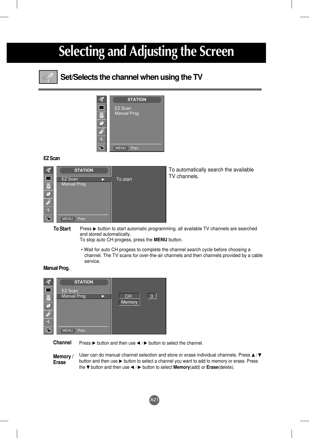 A21Selecting and Adjusting the ScreenSet/Selects the channel when using the TVEZ ScanManual Prog.Press G button to start automatic programming. all available TV channels are searchedand stored automatically. To stop auto CH progess, press the MENU button. • Wait for auto CH progess to complete the channel search cycle before choosing achannel. The TV scans for over-the-air channels and then channels provided by a cableservice.To StartTo automatically search the available TV channels.PressG button and then use F / G button to select the channel.User can do manual channel selection and store or erase individual channels. Press DD  / EEbutton and then use G button to select a channel you want to add to memory or erase. Pressthe E button and then use F / G button to select Memory(add) or Erase(delete).Channel Memory /EraseSTATIONMENU PrevEZ ScanManual ProgSTATIONMENU PrevEZ Scan GManual Prog To startSTATIONMENU PrevEZ ScanManual Prog GCH               3Memory