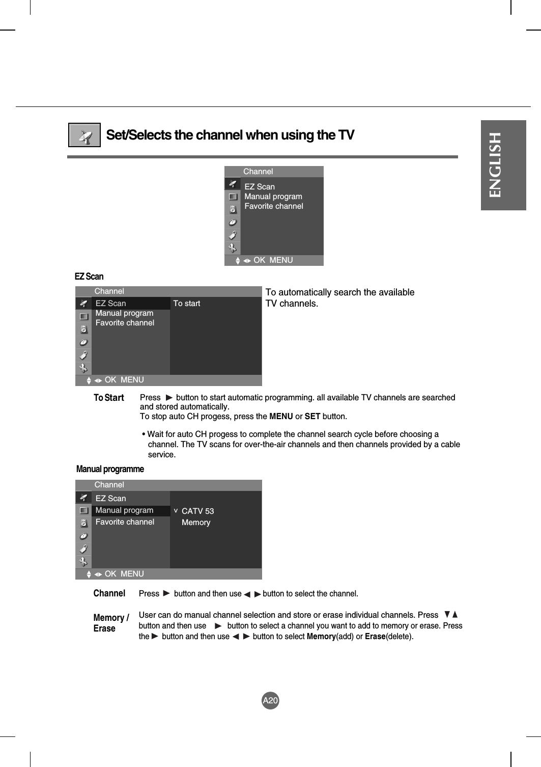 A20ENGLISHSet/Selects the channel when using the TVEZ ScanManual programmeChannelEZ ScanManual programFavorite channelOK  MENUChannelOK  MENUEZ ScanManual programFavorite channelTo startChannelOK  MENUEZ ScanManual programFavorite channelCATV 53Memory&lt;Press  button to start automatic programming. all available TV channels are searchedand stored automatically. To stop auto CH progess, press the MENU or SET button. • Wait for auto CH progess to complete the channel search cycle before choosing achannel. The TV scans for over-the-air channels and then channels provided by a cableservice.To StartTo automatically search the available TV channels.Pressbutton and then use          button to select the channel.User can do manual channel selection and store or erase individual channels. Pressbutton and then use          button to select a channel you want to add to memory or erase. Pressthe      button and then use           button to select Memory(add) or Erase(delete).Channel Memory /Erase