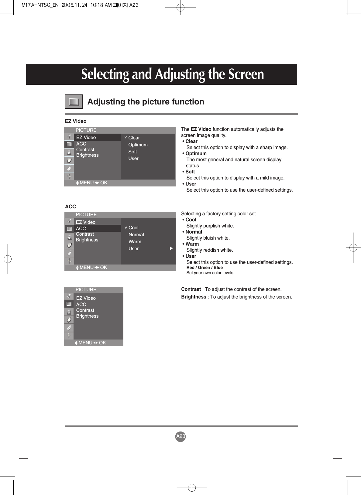 A23Selecting and Adjusting the ScreenAdjusting the picture function EZ VideoPICTUREEZ VideoACCContrastBrightness&lt;ClearOptimumSoftUserThe EZ Video function automatically adjusts thescreen image quality. • ClearSelect this option to display with a sharp image. • OptimumThe most general and natural screen displaystatus.• SoftSelect this option to display with a mild image.• UserSelect this option to use the user-defined settings.ACCPICTUREEZ VideoACCContrastBrightness&lt;CoolNormalWarmUserSelecting a factory setting color set. • CoolSlightly purplish white.• NormalSlightly bluish white.• WarmSlightly reddish white. • UserSelect this option to use the user-defined settings.Red / Green / BlueSet your own color levels.Contrast : To adjust the contrast of the screen.Brightness : To adjust the brightness of the screen.PICTUREEZ VideoACCContrastBrightnessMENU     OK  MENU     OK  MENU     OK  