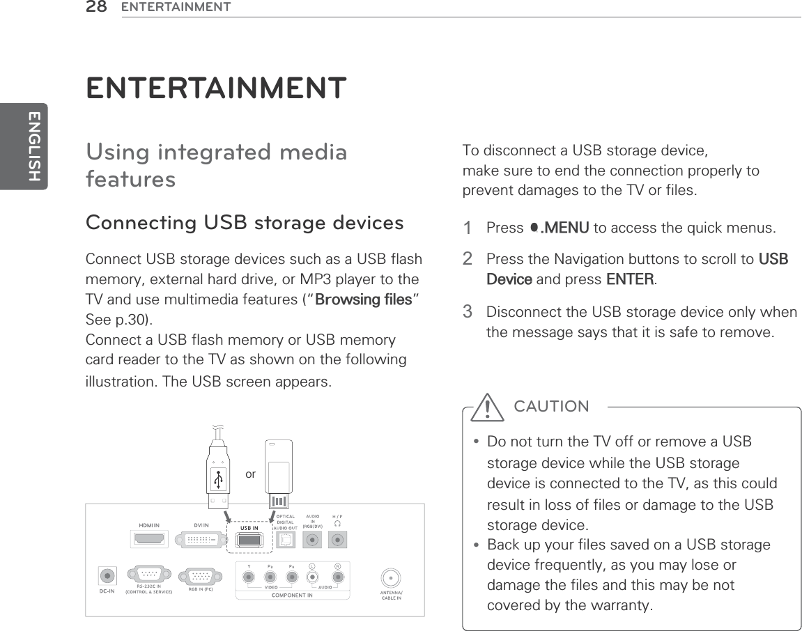 ENGLISH28 ENTERTAINMENTENTERTAINMENTUsing integrated media featuresConnecting USB storage devicesConnect USB storage devices such as a USB flash memory, external hard drive, or MP3 player to the TV and use multimedia features (“Browsing files” See p.30).Connect a USB flash memory or USB memory card reader to the TV as shown on the following illustration. The USB screen appears.To disconnect a USB storage device, make sure to end the connection properly to prevent damages to the TV or files.or1 Press Q.MENU to access the quick menus.2  Press the Navigation buttons to scroll to USB Device and press ENTER.3  Disconnect the USB storage device only when the message says that it is safe to remove.y Do not turn the TV off or remove a USB storage device while the USB storage device is connected to the TV, as this could result in loss of files or damage to the USB storage device.y Back up your files saved on a USB storage device frequently, as you may lose or damage the files and this may be not covered by the warranty.CAUTION