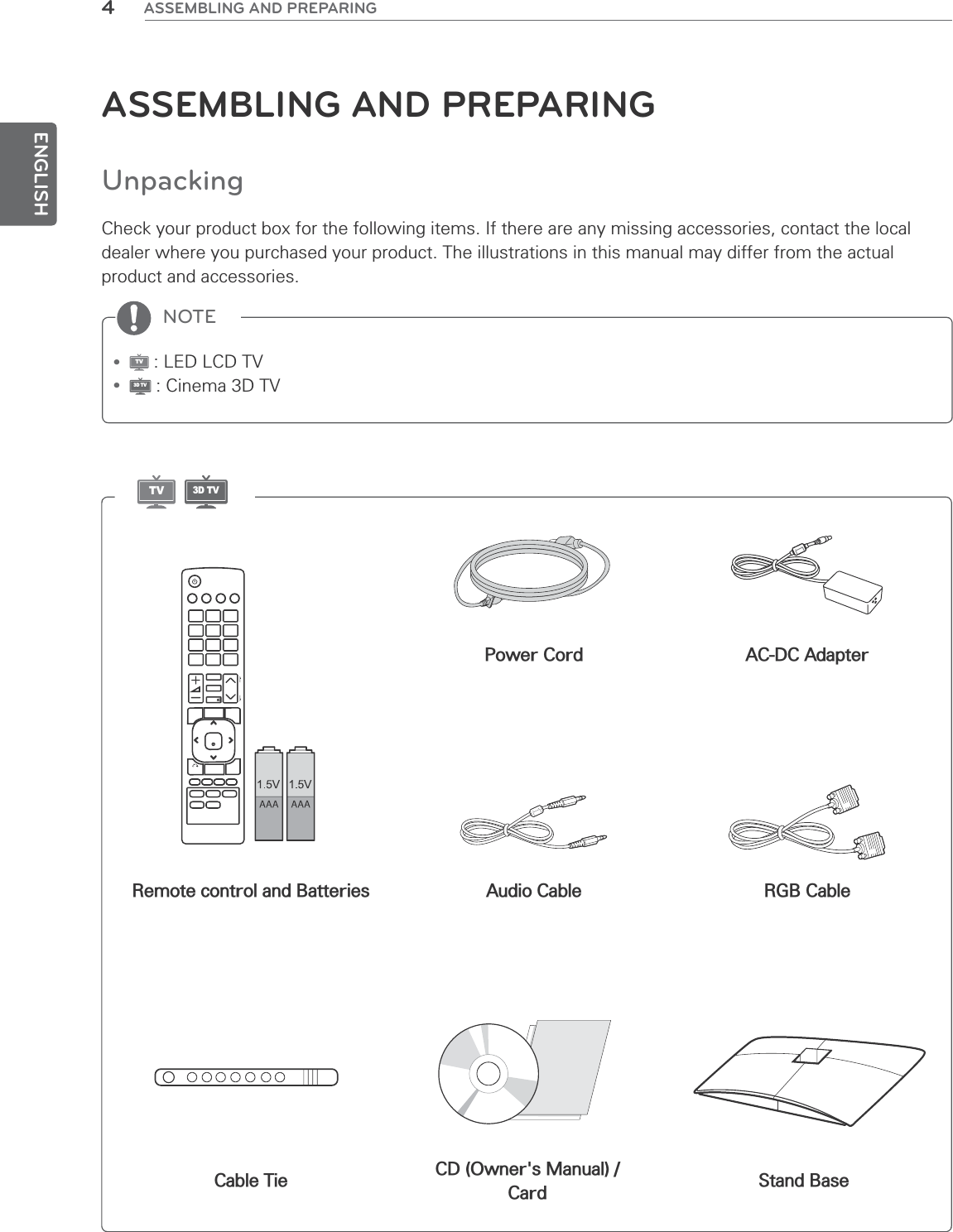 ENGLISH4ASSEMBLING AND PREPARINGNOTEASSEMBLING AND PREPARINGUnpackingCheck your product box for the following items. If there are any missing accessories, contact the local dealer where you purchased your product. The illustrations in this manual may differ from the actual product and accessories.yTV : LED LCD TVy3D TV : Cinema 3D TVRemote control and BatteriesStand BasePower CordAudio CableCable Tie CD (Owner&apos;s Manual) /CardAC-DC AdapterRGB CableTV3D TV