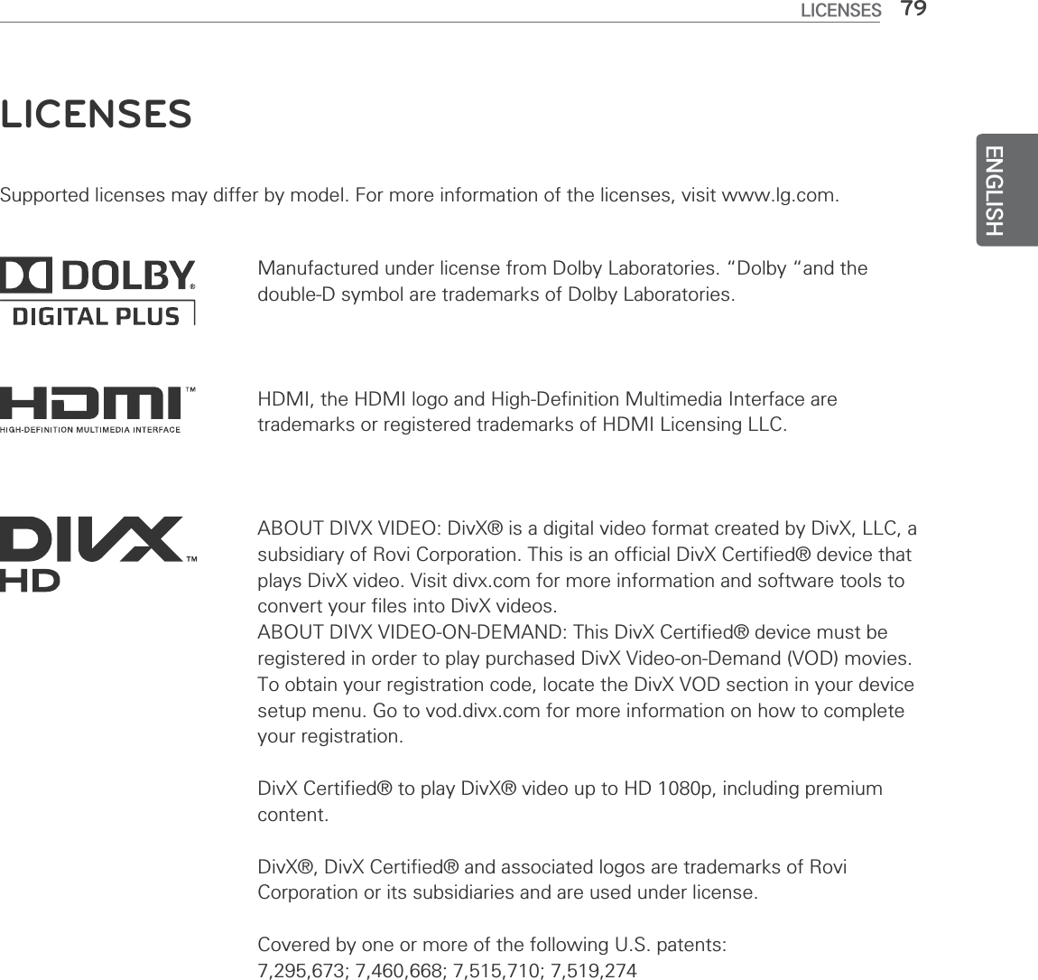 ENGLISH79LICENSESLICENSESSupported licenses may differ by model. For more information of the licenses, visit www.lg.com.HDMI, the HDMI logo and High-Definition Multimedia Interface are trademarks or registered trademarks of HDMI Licensing LLC.ABOUT DIVX VIDEO: DivX® is a digital video format created by DivX, LLC, a subsidiary of Rovi Corporation. This is an official DivX Certified® device that plays DivX video. Visit divx.com for more information and software tools to convert your files into DivX videos.ABOUT DIVX VIDEO-ON-DEMAND: This DivX Certified® device must be registered in order to play purchased DivX Video-on-Demand (VOD) movies. To obtain your registration code, locate the DivX VOD section in your device setup menu. Go to vod.divx.com for more information on how to complete your registration.DivX Certified® to play DivX® video up to HD 1080p, including premium content.DivX®, DivX Certified® and associated logos are trademarks of Rovi Corporation or its subsidiaries and are used under license.Covered by one or more of the following U.S. patents: 7,295,673; 7,460,668; 7,515,710; 7,519,274Manufactured under license from Dolby Laboratories. “Dolby “and the double-D symbol are trademarks of Dolby Laboratories.