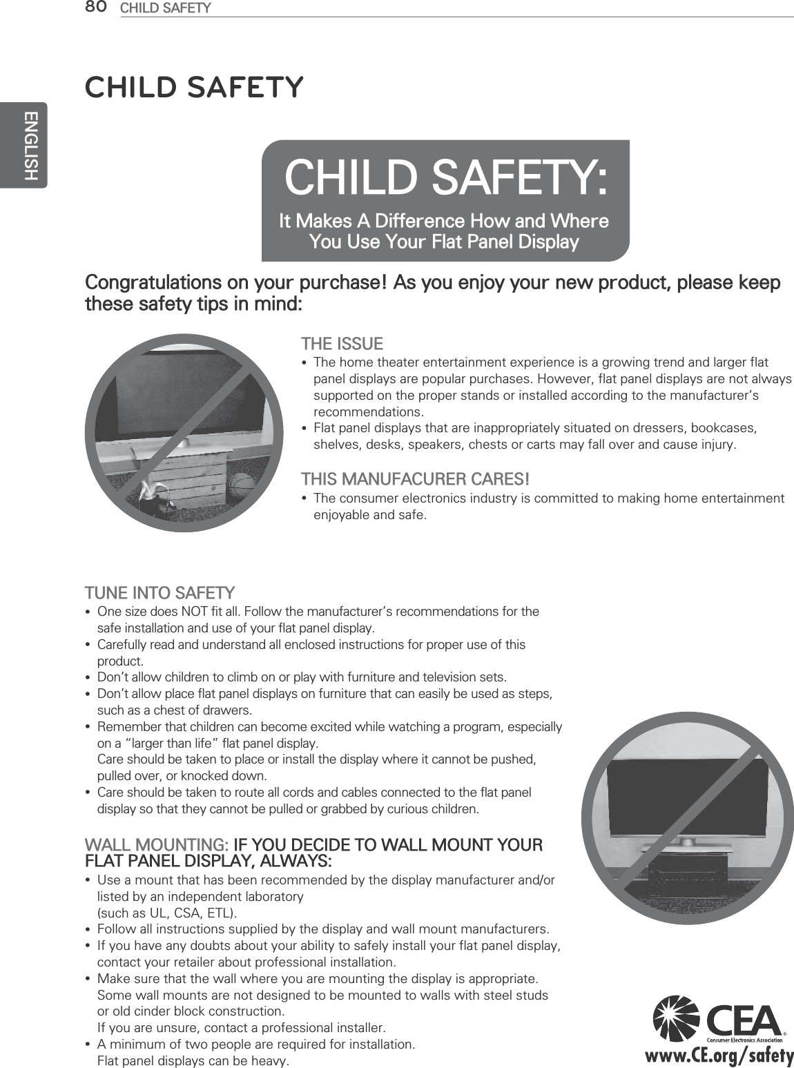 ENGLISH80 CHILD SAFETYCHILD SAFETY: It Makes A Difference How and Where You Use Your Flat Panel DisplayCongratulations on your purchase! As you enjoy your new product, please keep these safety tips in mind:THE ISSUE yThe home theater entertainment experience is a growing trend and larger flat panel displays are popular purchases. However, flat panel displays are not always supported on the proper stands or installed according to the manufacturer’s recommendations. yFlat panel displays that are inappropriately situated on dressers, bookcases, shelves, desks, speakers, chests or carts may fall over and cause injury.THIS MANUFACURER CARES! yThe consumer electronics industry is committed to making home entertainment enjoyable and safe.TUNE INTO SAFETY yOne size does NOT fit all. Follow the manufacturer’s recommendations for the safe installation and use of your flat panel display. yCarefully read and understand all enclosed instructions for proper use of this product. yDon’t allow children to climb on or play with furniture and television sets. yDon’t allow place flat panel displays on furniture that can easily be used as steps, such as a chest of drawers. yRemember that children can become excited while watching a program, especially on a “larger than life” flat panel display.  Care should be taken to place or install the display where it cannot be pushed, pulled over, or knocked down. yCare should be taken to route all cords and cables connected to the flat panel display so that they cannot be pulled or grabbed by curious children.WALL MOUNTING: IF YOU DECIDE TO WALL MOUNT YOUR FLAT PANEL DISPLAY, ALWAYS: yUse a mount that has been recommended by the display manufacturer and/or listed by an independent laboratory  (such as UL, CSA, ETL). yFollow all instructions supplied by the display and wall mount manufacturers. yIf you have any doubts about your ability to safely install your flat panel display, contact your retailer about professional installation. yMake sure that the wall where you are mounting the display is appropriate. Some wall mounts are not designed to be mounted to walls with steel studs or old cinder block construction.  If you are unsure, contact a professional installer. yA minimum of two people are required for installation.  Flat panel displays can be heavy.CHILD SAFETY