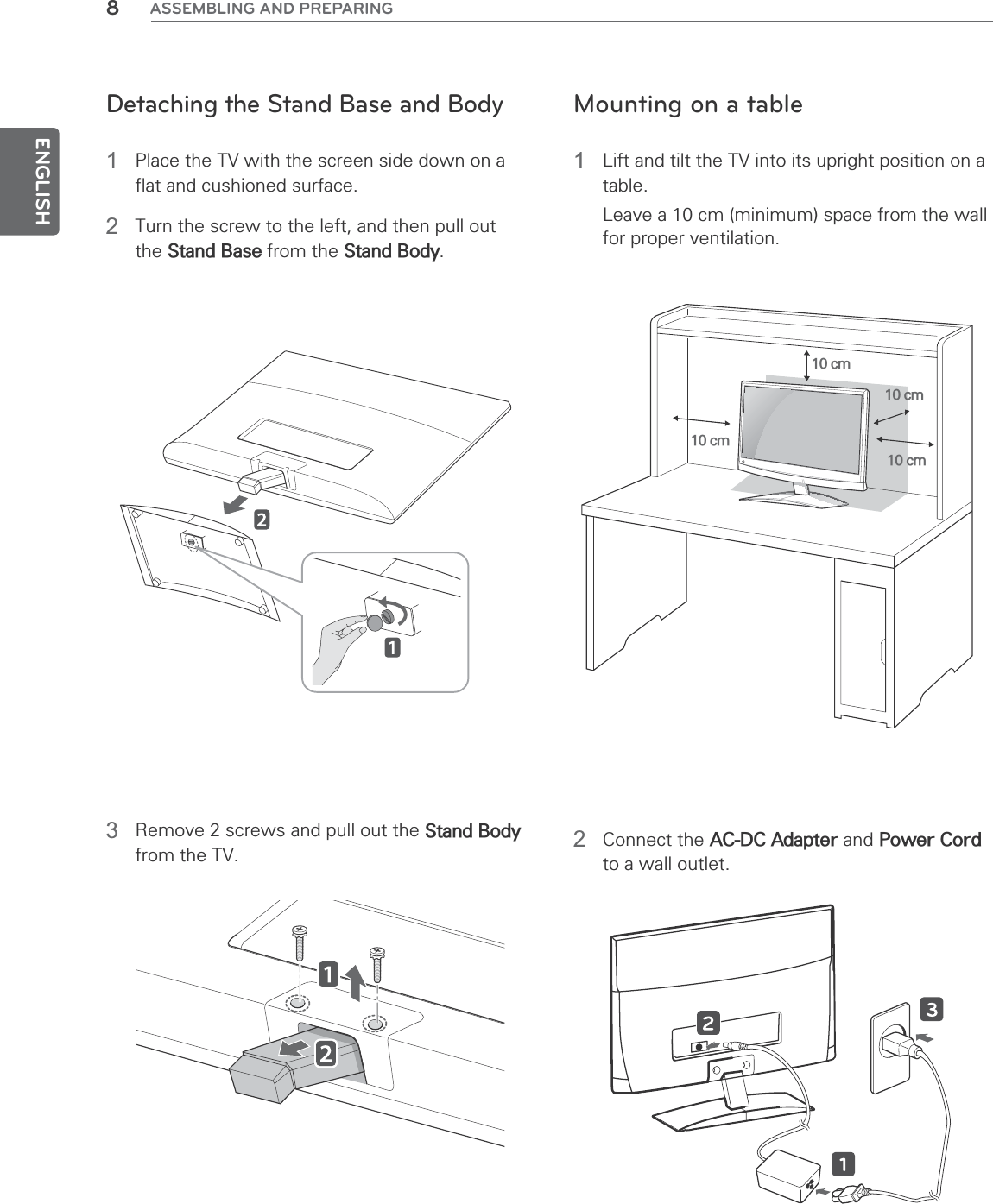 ENGLISH8ASSEMBLING AND PREPARINGDetaching the Stand Base and Body1  Place the TV with the screen side down on a flat and cushioned surface.2  Turn the screw to the left, and then pull out the Stand Base from the Stand Body.3  Remove 2 screws and pull out the Stand Body from the TV.Mounting on a table1  Lift and tilt the TV into its upright position on a table.Leave a 10 cm (minimum) space from the wall for proper ventilation.10 cm10 cm10 cm10 cm2 Connect the AC-DC Adapter and Power Cord to a wall outlet.